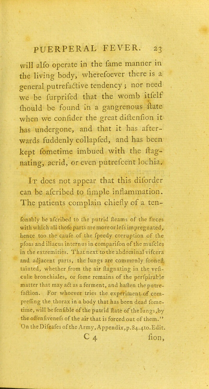 1 PUERPERAL FEVER. 23 will alfo operate in the fame manner in the living body, wherefoever there is a general putrefadtive tendency ; nor need we be furprifed that the womb itfelf mould be found in a gangrenous ftate when we confider the great diftenfion it has undergone, and that it has after- wards fuddenly collapfed, and has been kept fometime imbued with the ftag- nating, acrid, or even putrefcent lochia. It does not appear that this diforder can be afcribed to fimple inflammation. The patients complain chiefly of a ten- fonably be afcribed to the putrid fleams of the feces with which all thofe parts aremoreor lefs impregnated, hence too the caufe of the fpeedy corruption of the pfoas and iliacus internus in comparifon of the mufcles in the extremities. That next to the abdominal vifcera and adjacent parts, the lungs are commonly fooneft tainted, whether from the air ftagnating in the vefi- culae bronchiales, or fome remains of the perfpirable matter that may a£l as a ferment, and haften the putre- faction. For whoever tries the experiment of com- prefling the thorax in a body that has been dead fome- time, will befenfible of the putrid ttate of the lungs ,.by the ofrenfivenefs of the air that is forced out of them. On the Difeafes of the Army, Appendix,p.844to.Edit. C 4 fion,