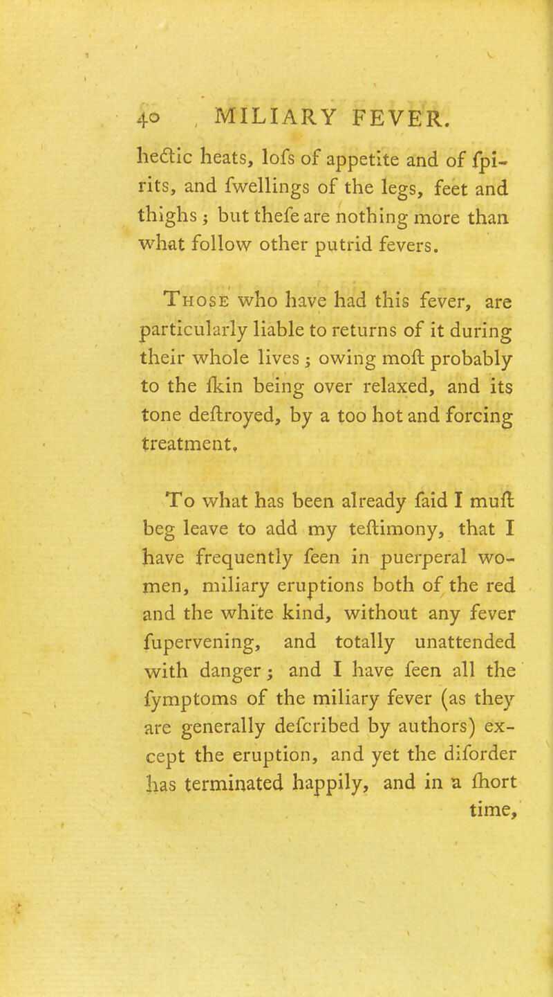 hectic heats, lofs of appetite and of fpi- rits, and fwellings of the legs, feet and thighs ; but thefeare nothing more than what follow other putrid fevers. Those who have had this fever, are particularly liable to returns of it during their whole lives ; owing moft probably to the Ikin being over relaxed, and its tone deftroyed, by a too hot and forcing treatment. To what has been already faid I mufl beg leave to add my teftimony, that I have frequently feen in puerperal wo- men, miliary eruptions both of the red and the white kind, without any fever fupervening, and totally unattended with danger; and I have feen all the fymptoms of the miliary fever (as they are generally defcribed by authors) ex- cept the eruption, and yet the diforder lias terminated happily, and in a fhort time,