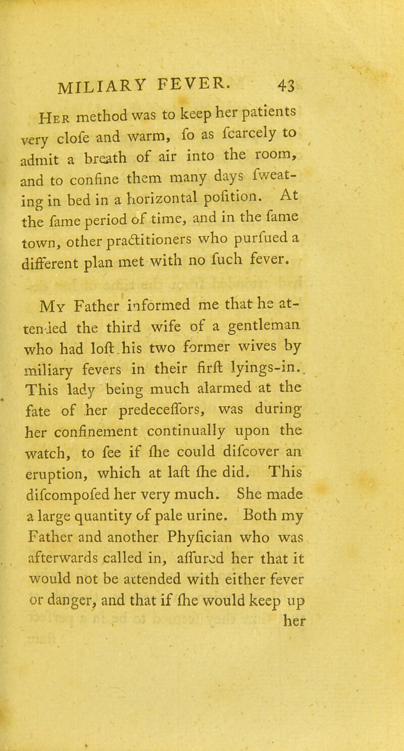 Her method was to keep her patients very clofe and warm, fo as fcarcely to admit a breath of air into the room, and to confine them many days fweat- ing in bed in a horizontal pofition. At the fame period of time, and in the fame town, other practitioners who purfued a different plan met with no fuch fever. My Father informed me that he at- tended the third wife of a gentleman who had loft.his two former wives by miliary fevers in their firft lyings-in.. This lady being much alarmed at the fate of her predeceflfors, was during her confinement continually upon the watch, to fee if me could difcover an eruption, which at laft me did. This difcompofed her very much. She made a large quantity of pale urine. Both my Father and another Phyfician who was afterwards called in, affured her that it would not be attended with either fever or danger, and that if me would keep up her