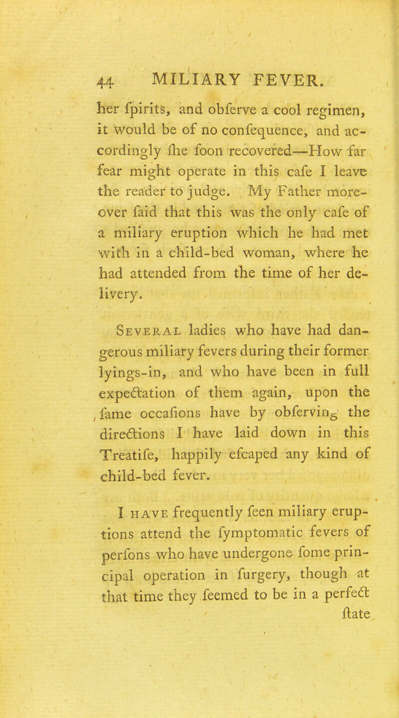 her fpirits, and obferve a cool regimen, it would be of no confequence, and ac- cordingly me foon recovered—How far fear might operate in this cafe I leave the reader to judge. My Father more- over faid that this was the only cafe of a miliary eruption which he had met with in a child-bed woman, where he had attended from the time of her de- livery. Several ladies who have had dan- gerous miliary fevers during their former lyings-in, and who have been in full expectation of them again, upon the , fame occahons have by obfervin6 the directions I have laid down in this Treatife, happily efcaped any kind of child-bed fever. I have frequently feen miliary erup- tions attend the fymptomatic fevers of perfons who have undergone fome prin- cipal operation in furgery, though at that time they feemed to be in a perfect ftate