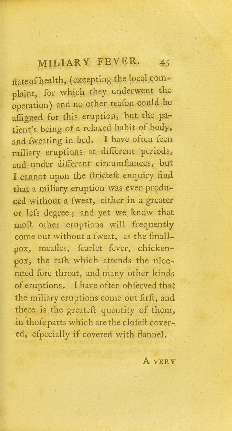 itate of health, (excepting the local com- plaint, for which they underwent the operation) and no other reafon could be affigned for this eruption, but the pa- tient's being of a relaxed habit of body, and fweating in bed. I have often feen miliary eruptions at different periods, and under different circumftan.ces, but I cannot upon the ftricteft enquiry find that a miliary eruption was ever produ- ced without a fweat, either in a greater or lefs degree 5 and yet we know that moft other eruptions will frequently come out without a fweat, as the fmall- pox, mealies, fcarlet fever, chicken- pox, the ram which attends the ulce- rated fore throat, and many other kinds of eruptions. I have often obferved that the miliary eruptions come out firft, and there is the greateft quantity of them, in thofe parts which are the clofeft cover- ed, efpecially if covered with flannel. A VERY