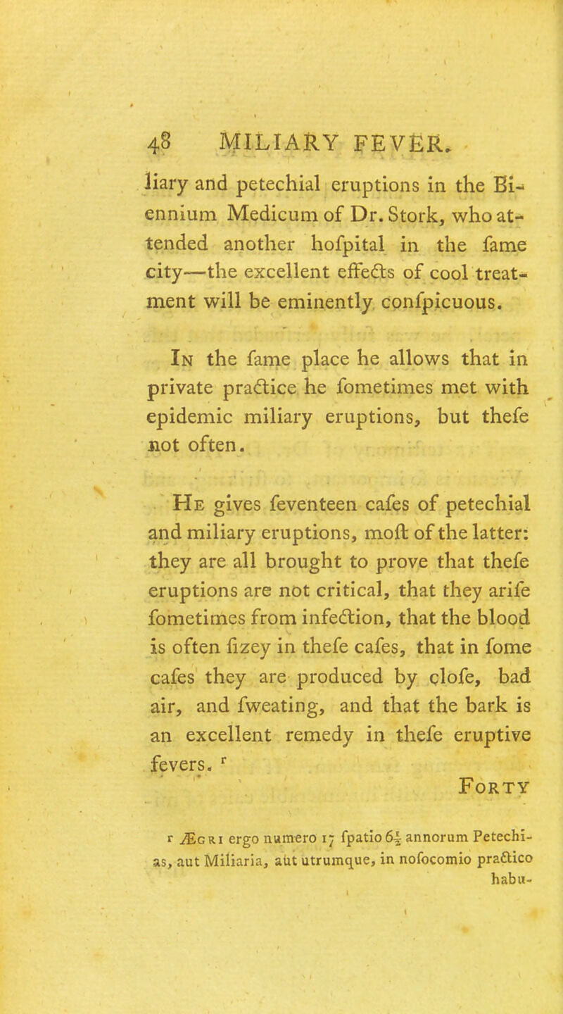 liary and petechial eruptions in the Bi- ennium Medicum of Dr. Stork, who at- tended another hofpital in the fame city—the excellent effects of cool treat- ment will be eminently confpicuous. In the fame place he allows that in private practice he fometimes met with epidemic miliary eruptions, but thefe not often. He gives feventeen cafes of petechial and miliary eruptions, moft of the latter: they are all brought to prove that thefe eruptions are not critical, that they arife fometimes from infection, that the blood is often fizey in thefe cafes, that in fome cafes they are produced by clofe, bad air, and fweating, and that the bark is an excellent remedy in thefe eruptive fevers. r Forty r JLgri ergo nunvero 17 fpatio6| armorum Petechi- as, aut Miliaria, aut utrumque, in nofocomio prattico habu-