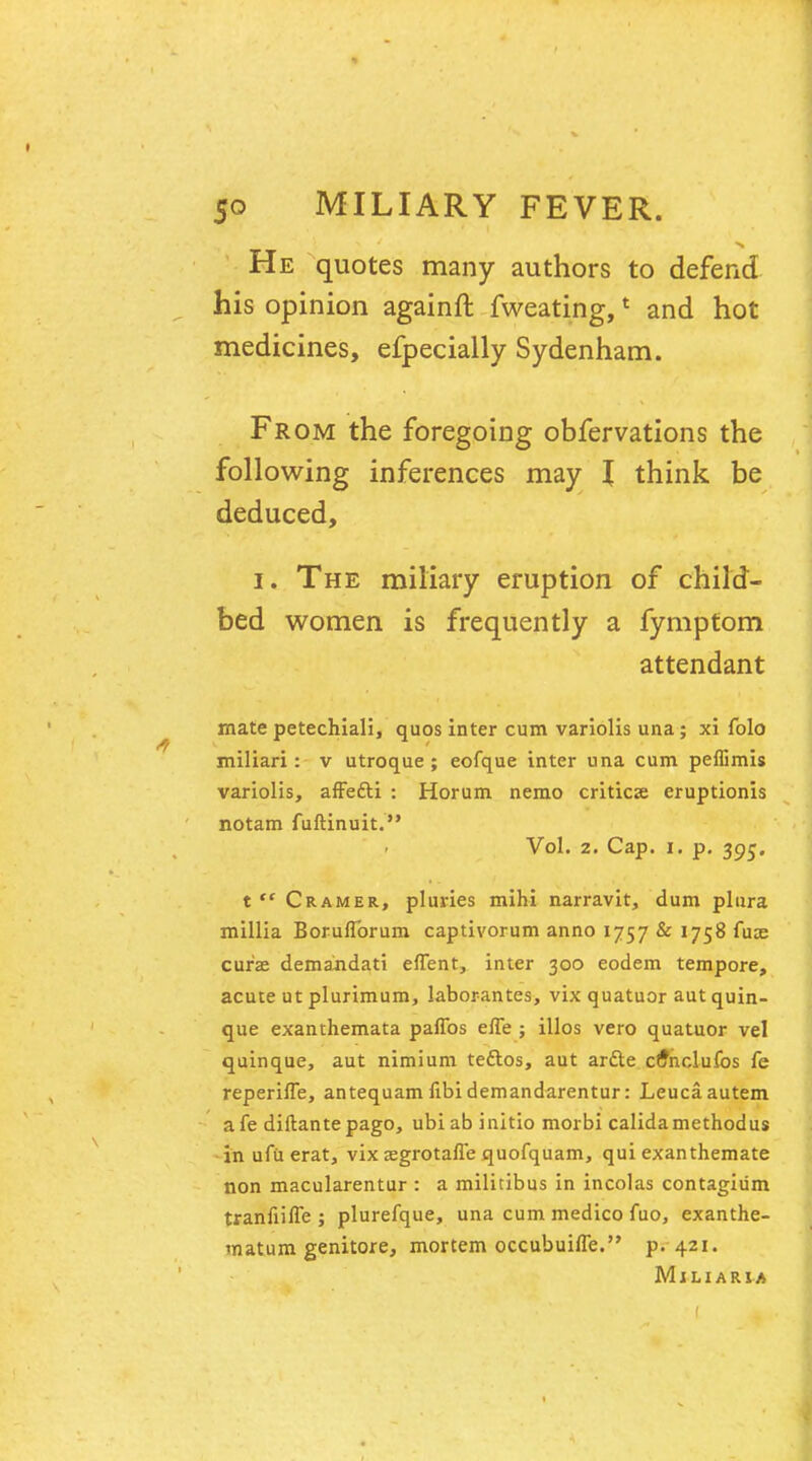 He quotes many authors to defend his opinion againft fweating,1 and hot medicines, efpecially Sydenham. From the foregoing obfervations the following inferences may I think be deduced, I. The miliary eruption of child- bed women is frequently a fymptom attendant mate petechiali, quos inter cum variolis una; xi folo miliari: v utroque ; eofque inter una cum peffimis variolis, affe&i : Horum nemo criticse eruptionis notam fuftinuit. Vol. 2. Cap. i. p. 395. t  Cramer, pluries mihi narravit, dum plura millia Boruflbrum captivorum anno 1757 & 1758 fuce cur'ae demandati effent, inter 300 eodem tempore, acute ut plurimum, laborantes, vix quatuor autquin- que exanthemata paffbs efle ; illos vero quatuor vel quinque, aut nimium teftos, aut ardle cf^nclufos fe reperifle, antequam fibi demandarentur: Leucaautem afe diftantepago, ubiab initio morbi calidamethodus in ufu erat, vix sgrotalle quofquam, qui exanthemate non macularentur : a militibus in incolas contagium tranfiifle ; plurefque, una cum medico fuo3 exanthe- matum genitore, mortem occubuifle. p. 421. Miliaria