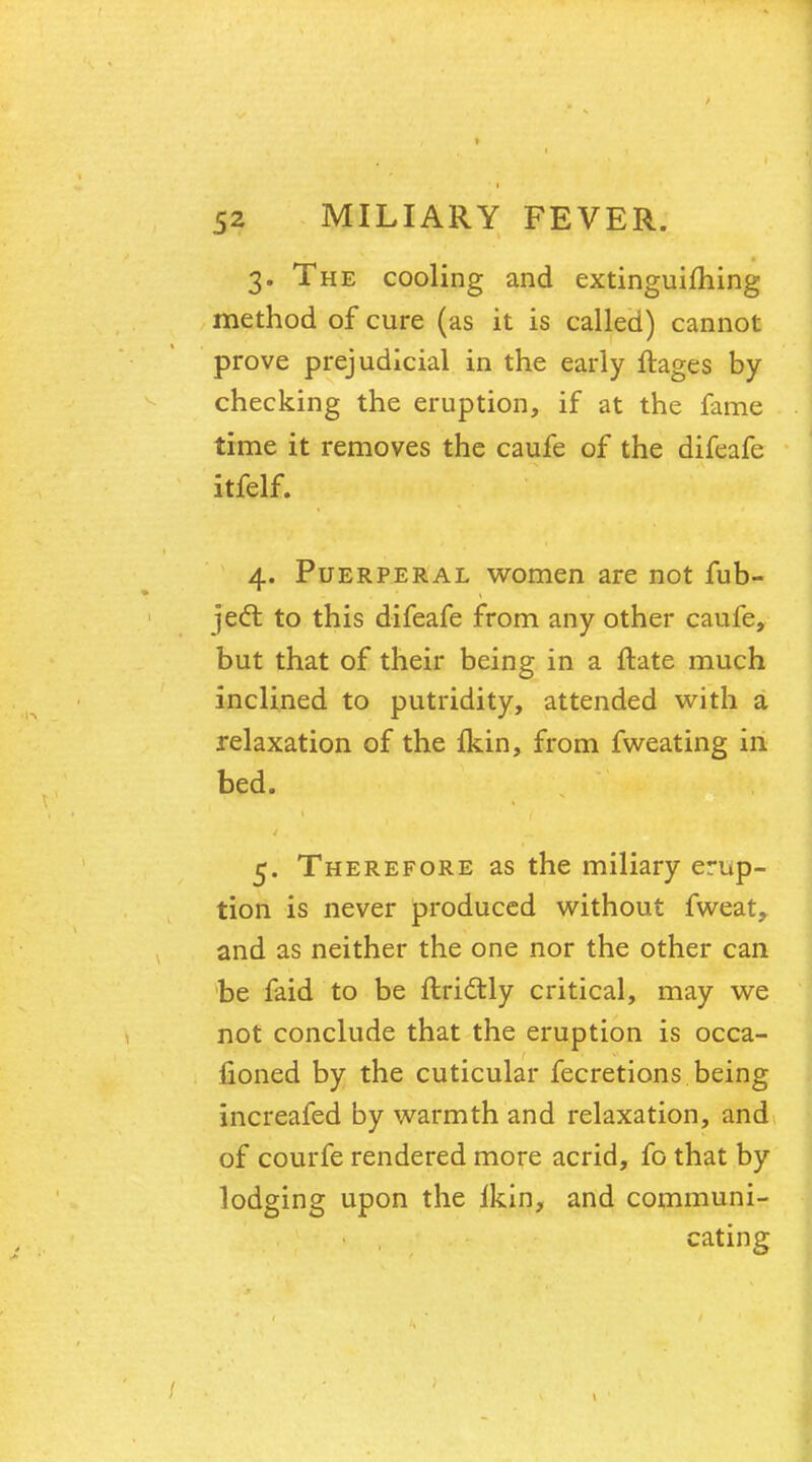 3. The cooling and extinguifhing method of cure (as it is called) cannot prove prejudicial in the early ftages by checking the eruption, if at the fame time it removes the caufe of the difeafe itfelf. i> Vr 4. Puerperal women are not fub- jecl: to this difeafe from any other caufe, but that of their being in a ftate much inclined to putridity, attended with a relaxation of the fkin, from fweating in bed. 5. Therefore as the miliary erup- tion is never produced without fweat, and as neither the one nor the other can be faid to be ftridtly critical, may we not conclude that the eruption is occa- sioned by the cuticular fecretions being increafed by warmth and relaxation, and of courfe rendered more acrid, fo that by lodging upon the lkin, and communi- cating