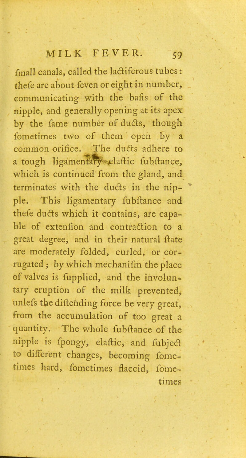 fmall canals, called the lactiferous tubes: thefe are about feven or eight in number, communicating with the bafis of the nipple, and generally opening at its apex by the fame number of ducts, though fometimes two of them open by a common orifice. The ducts adhere to a tough ligamenta^-~elafT:ic fubftance, which is continued from the gland, and terminates with the ducts in the nip- ple. This ligamentary fubftance and thefe ducts which it contains, are capa- ble of extenfion and contraction to a great degree, and in their natural ftate are moderately folded, curled, or cor- rugated ; by which mechanifm the place of valves is fupplied, and the involun- tary eruption of the milk prevented, unlefs the diftending force be very great, from the accumulation of too great a quantity. The whole fubftance of the nipple is fpongy, elaftic, and fubjecl: to different changes, becoming fome- times hard, fometimes flaccid, fome- times