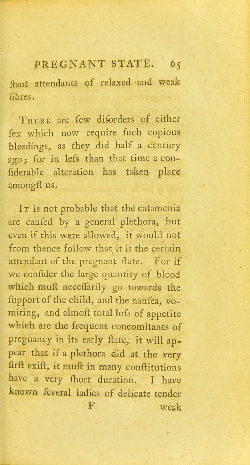 ftant attendants of relaxed -and weak fibres. There are few diforders of either fex which now require fuch copious bleedings, as they did half a century a0-0; for in lefs than that time a con- fiderable alteration has taken place amongft us. It is not probable that the catamertia are caufed by a general plethora, but even if this were allowed, it would not from thence follow that^it is the certain attendant of the pregnant ftate. For if we conlider the large quantity of blood which muft necefTarily go towards the fupport of the child, and the naufea, vo- miting, and almoft total lofs of appetite which are the frequent concomitants of pregnancy in its early ftate, it will ap- pear that if a plethora did at the very firft exift, it muft in many conftitutions have a very fhort duration. I have known feveral ladies of delicate tender F weak