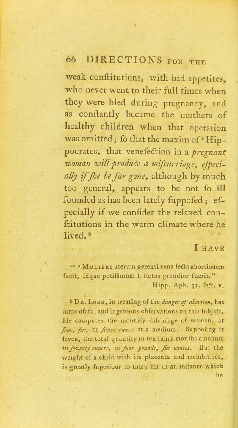 weak conftitutions, with bad appetites, who never went to their full times when they were bled during pregnancy, and as conftantly became the mothers of healthy children when that operation was omitted; fo that the maxim ofa Hip- pocrates, that venefection in a pregnant woman will produce a mifcarriage, efpeci- ally ifflje be far gone, although by much too general, appears to be not fo ill founded as has been lately fuppofed; ef- pecially if we confider the relaxed con- ftitutions in the warm climate where he lived.b I HAVE  3 Mulieri uterum gerenti vena fe&a abortionem facit, idque potiffimum fi foetus grandior fuerit. Hipp. Aph. 31. fedt. v. bDR. Lobe, in treating of the danger of abortion, has fome ufeful and ingenious obfervations on this fubjeft. He computes the monthly difcharge of women, at five, fix, or feven ounces at a medium. Suppofing it feven, the total quantity in ten lunar months amounts to feventy ounces, or four pounds, fix ounces. But the weight of a child with its placenta and membranes, is greatly fuperiour to this; for in an inllance which he