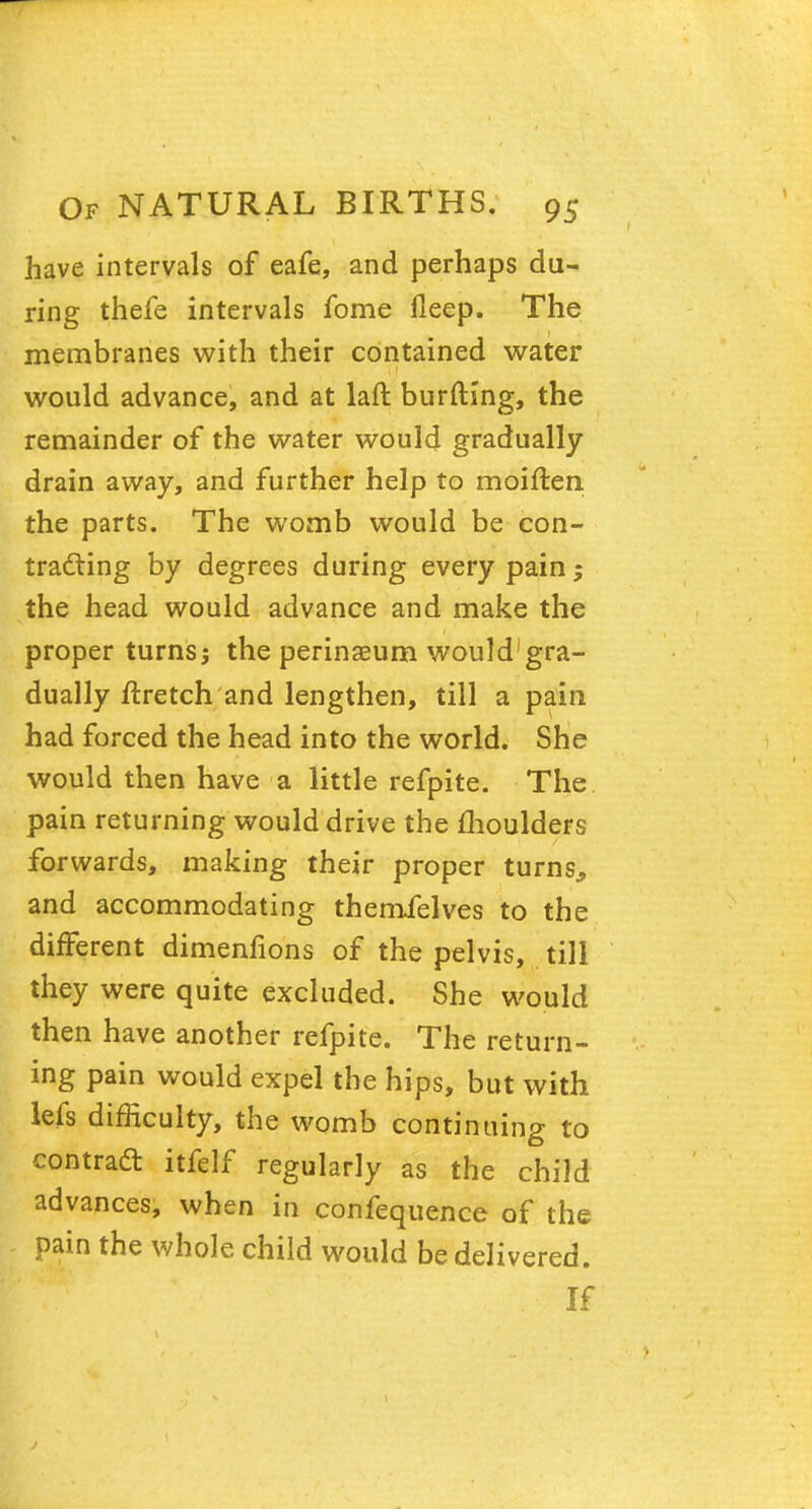 have intervals of eafe, and perhaps du- ring thefe intervals fome fleep. The membranes with their contained water would advance, and at laft burfting, the remainder of the water would gradually drain away, and further help to moiften the parts. The womb would be con- tracting by degrees during every pain; the head would advance and make the proper turns; the perinaeum would1 gra- dually ftretch and lengthen, till a pain had forced the head into the world. She would then have a little refpite. The pain returning would drive the moulders forwards, making their proper turns., and accommodating themielves to the different dimenfions of the pelvis, till they were quite excluded. She would then have another refpite. The return- ing pain would expel the hips, but with lefs difficulty, the womb continuing to contract itfelf regularly as the child advances, when in confequence of the pain the whole child would be delivered. If