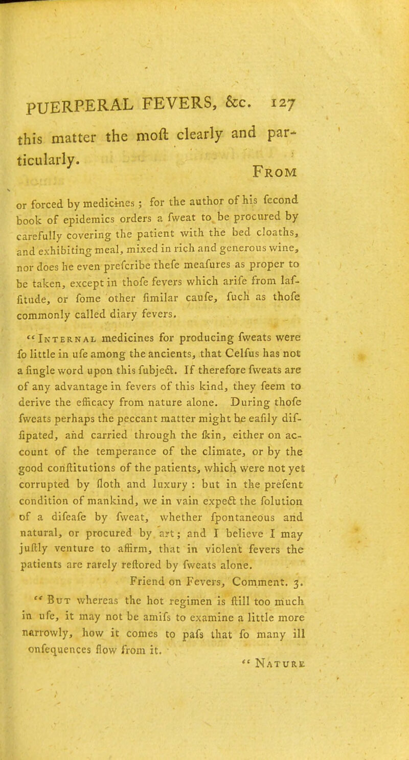 this matter the moft clearly and par- ticularly. „ From or forced by medicines ; for the author of his fecond book of epidemics orders a fweat to be procured by carefully covering the patient with the bed cloaths, and exhibiting meal, mixed in rich and generous wine, nor does he even prefcribe thefe meafures as proper to be taken, except in thofe fevers which arife from laf- htude, or fome other fimilar caufe, fuch as thofe commonly called diary fevers. Internal medicines for producing fweats were fo little in ufe among the ancients, that Celfus has not a fingle word upon this fubjett. If therefore fweats are of any advantage in fevers of this kind, they feem to derive the efficacy from nature alone. During thofe fweats perhaps the peccant matter might be ealily dif- fipated, and carried through the Ikin, either on ac- count of the temperance of the climate, or by the good conftitutions of the patients, which were not ye£ corrupted by floth and luxury : but in the prefent condition of mankind, we in vain expeft the folution of a difeafe by fweat, whether fpontaneous and natural, or procured by art; and I believe I may jultly venture to affirm, that in violent fevers the patients are rarely reftored by fweats alone. Friend on Fevers, Comment. 3. '* But whereas the hot regimen is ftill too much in ufe, it may not be amifs to examine a little more narrowly, how it comes to pafs that fo many ill onfequences flow from it. Nature