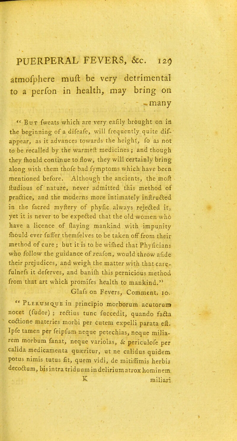 atmofphere rauft be very detrimental to a perfon in health, may bring on -many But fweats which are very eafily brought on in the beginning of a difeafe, will frequently quite dif- appear, as it advances towards the height', fo as not to be recalled by the warmeft medicines; and though they mould continue to flow, they will certainly bring along with them thofe bad fymptoms which have been mentioned before. Although the ancients, the moft ftudious of nature, never admitted this method of practice, and the moderns more intimately inftructed in the facred myftery of phyfic always rejected it, yet it is never to be expected that the old women who have a licence of flaying mankind with impunity fhould ever fuffer themfelves to be taken off from their method of cure ; but it is to be wiflied that Phyficians who follow the guidance of reafon, would throw aflde their prejudices, and weigh the matter with that care- fulnefs it deferves, and banifli this pernicious method from that art which promifes health to mankind. Glafs on Fevers, Comment. 10. Plerumc-ue in principio morborum acutorun* nocet (fudor) ; reftius tunc fuccedit, quando facta codtione materies morbi per cutem expelli pafata eft. Ipfe tamen per feipfum neque petechias, neque milia- rem morbum fanat, neque variolas, & periculofe per cahda medicamenta quseritur, ut ne calidus quidem potus nimis tutus fit, quern vidi, de mitiflimis herbis deco&um, bis intra triduum in delirium atroxhominem K miliar:.