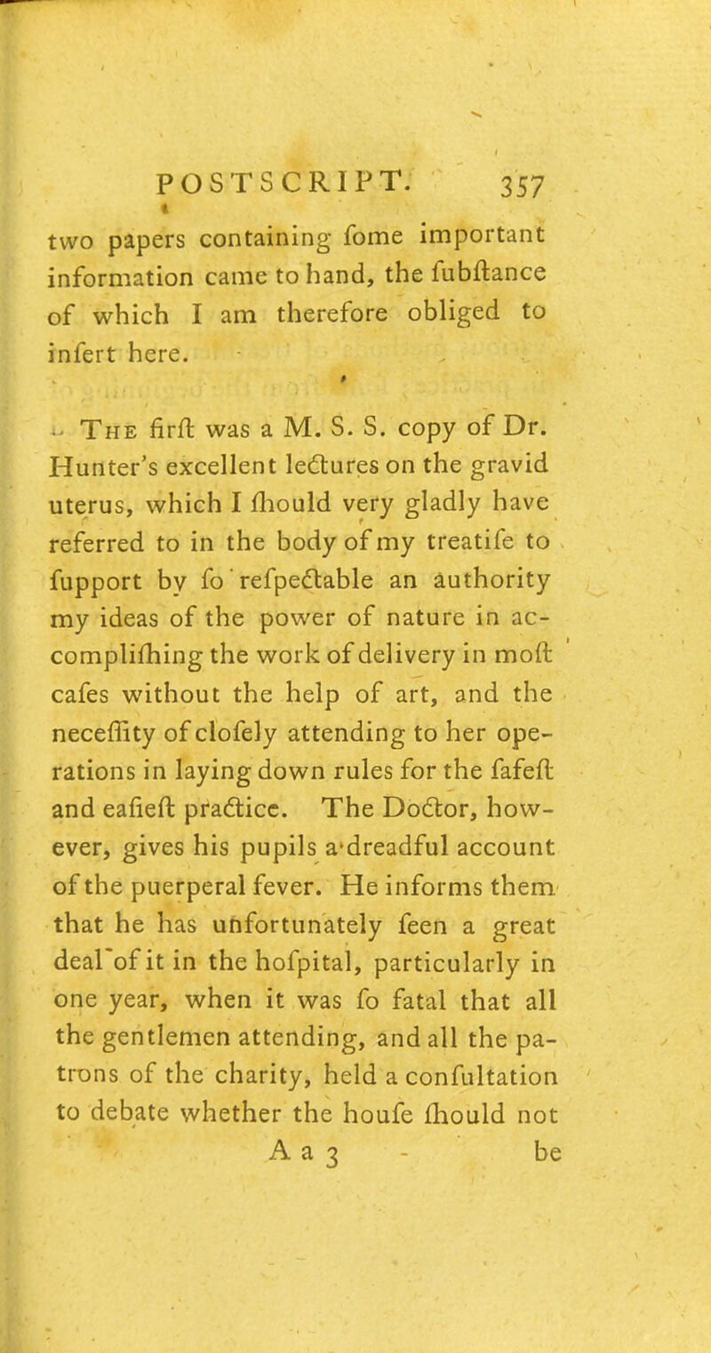 « two papers containing fome important information came to hand, the fubftance of which I am therefore obliged to infert here. i. The firfl was a M. S. S. copy of Dr. Hunter's excellent lectures on the gravid uterus, which I mould very gladly have referred to in the body of my treatife to fupport by fo' refpectable an authority my ideas of the power of nature in ac- complifhing the work of delivery in molt cafes without the help of art, and the neceffity of clofely attending to her ope- rations in laying down rules for the fafeft and eafieft practice. The Doctor, how- ever, gives his pupils a'dreadful account of the puerperal fever. He informs them that he has unfortunately feen a great deal'ofitin the hofpital, particularly in one year, when it was fo fatal that all the gentlemen attending, and all the pa- trons of the charity, held a confultation to debate whether the houfe mould not