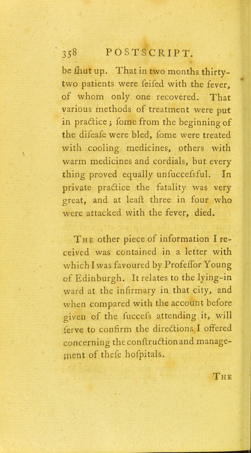 be {hut up. That in two months thirty- two patients were feifed with the fever, of whom only one recovered. That various methods of treatment were put in practice; fome from the beginning of the difeafe were bled, fome were treated with cooling medicines, others with warm medicines and cordials, but every thing proved equally unfuccefsful. In private practice the fatality was very great, and at leaft three in four who were attacked with the fever, died. The other piece of information I re- ceived was contained in a letter with which I was favoured by ProfefTor Young of Edinburgh. It relates to the lying-in ward at the infirmary in that city, and when compared with the account before given of the fuccefs attending it, will ferve to confirm the directions I offered concerning theconftructionand manage- ment of thefe hofpitals. The
