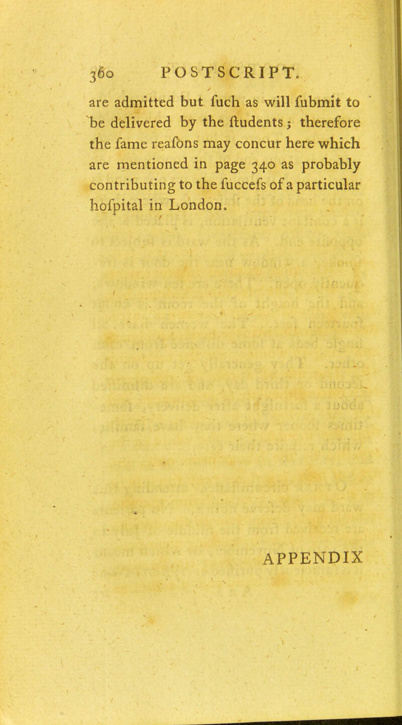 are admitted but fuch as will fubmit to be delivered by the ftudents j therefore the fame reafons may concur here which are mentioned in page 340 as probably contributing to the fuccefs of a particular hofpital in London. APPENDIX