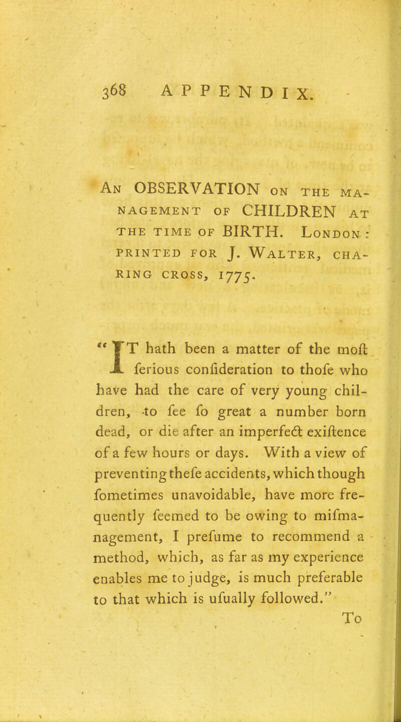 An OBSERVATION on the ma- nagement of CHILDREN at THE TIME OF BIRTH. LONDON : PRINTED FOR J. WALTER, CHA- RING CROSS, I775. T hath been a matter of the moft ferious confideration to thofe who have had the care of very young chil- dren, to fee fo great a number born dead, or die after an imperfect exiftence of a few hours or days. With a view of preventing thefe accidents, which though fometimes unavoidable, have more fre- quently feemed to be owing to mifma- nagement, I prefume to recommend a method, which, as far as my experience enables me to judge, is much preferable to that which is ufually followed. To