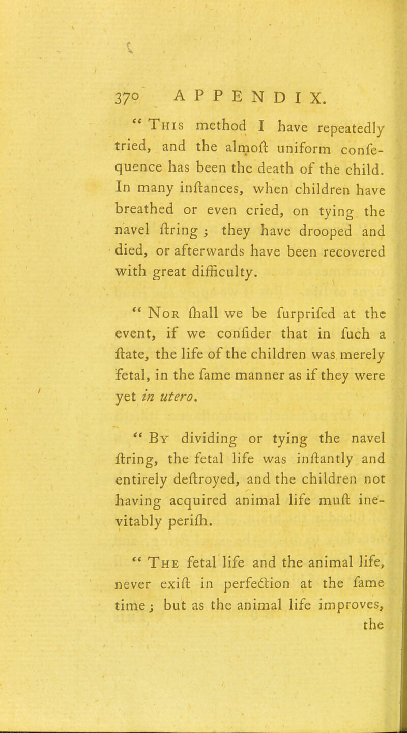 This method I have repeatedly tried, and the almoft uniform confe- quence has been the death of the child. In many inftances, when children have breathed or even cried, on tying the navel firing ; they have drooped and died, or afterwards have been recovered with great difficulty. Nor mall we be furprifed at the event, if we confider that in fuch a flate, the life of the children was merely fetal, in the fame manner as if they were yet in utero. By dividing or tying the navel ftring, the fetal life was inftantly and entirely deftroyed, and the children not having acquired animal life muft ine- vitably perifh. The fetal life and the animal life, never exift in perfection at the fame time; but as the animal life improves, the