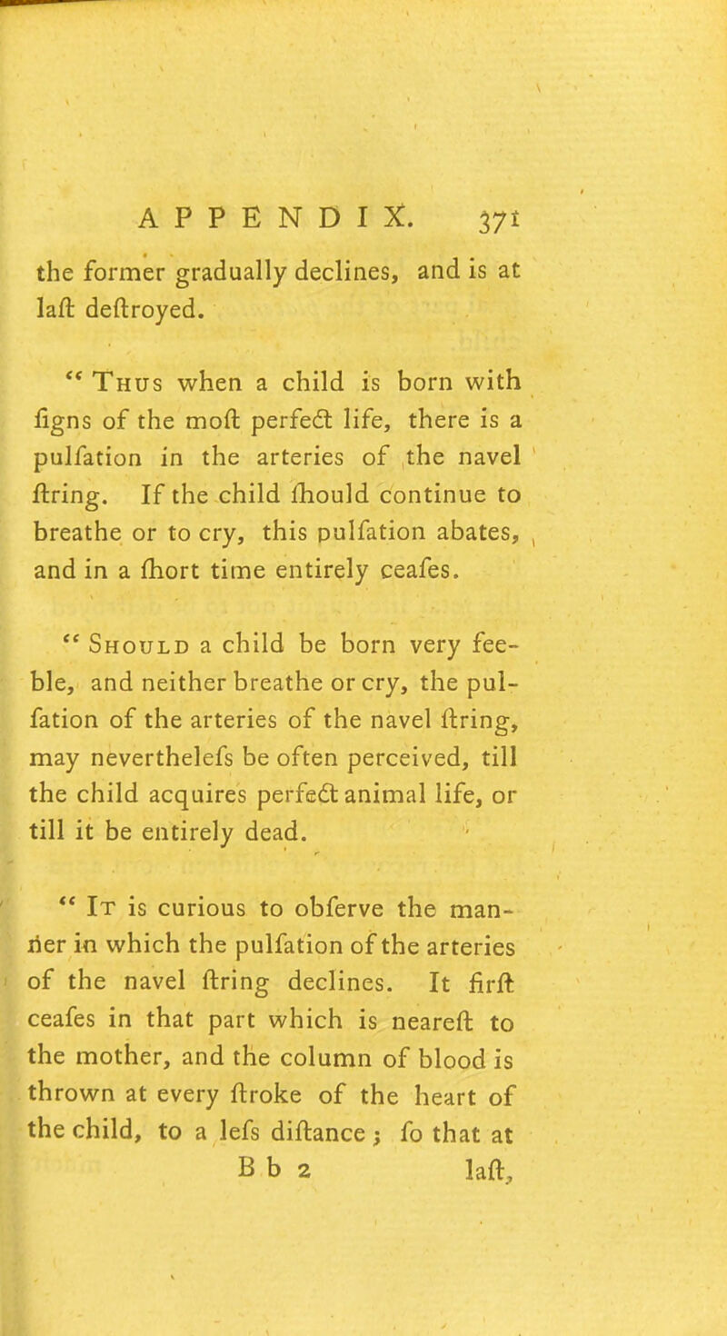 the former gradually declines, and is at lafl deflroyed. Thus when a child is born with figns of the moft perfect life, there is a pulfation in the arteries of the navel firing. If the child mould continue to breathe or to cry, this pulfation abates, and in a fhort time entirely ceafes. <e Should a child be born very fee- ble, and neither breathe or cry, the pul- fation of the arteries of the navel firing, may neverthelefs be often perceived, till the child acquires perfect animal life, or till it be entirely dead. It is curious to obferve the man- ner in which the pulfation of the arteries of the navel firing declines. It firft ceafes in that part which is nearefl to the mother, and the column of blood is thrown at every flroke of the heart of the child, to a lefs diflance ; fo that at B b 2 laft,
