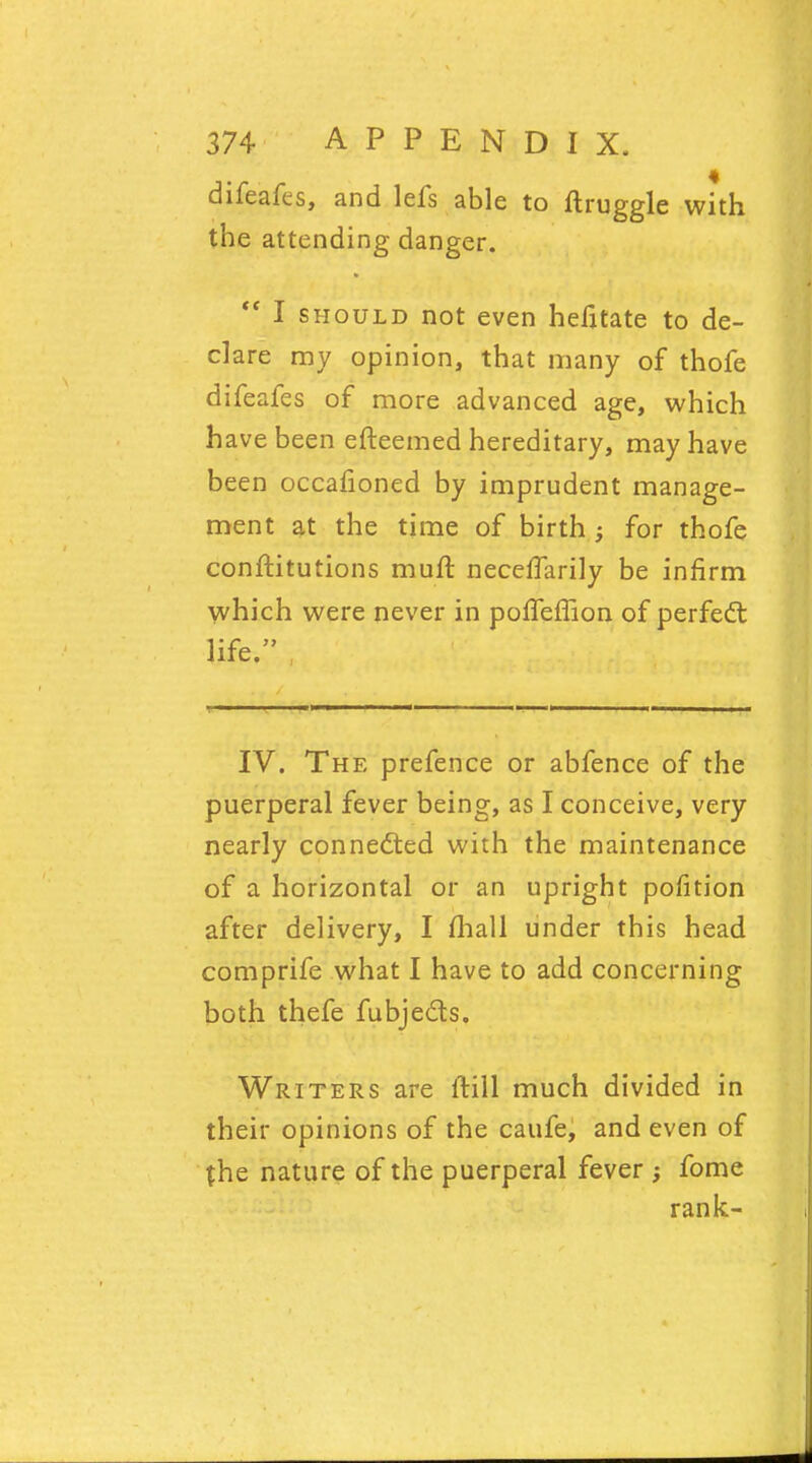 difeafes, and lefs able to ftruggle with the attending danger.  I should not even hefitate to de- clare my opinion, that many of thofe difeafes of more advanced age, which have been efteemed hereditary, may have been occafioned by imprudent manage- ment at the time of birth for thofe conffcitutions muft necerTarily be infirm which were never in poffeffion of perfect life. IV. The prefence or abfence of the puerperal fever being, as I conceive, very nearly connected with the maintenance of a horizontal or an upright pofition after delivery, I (hall under this head comprife what I have to add concerning both thefe fubjects. Writers are ftill much divided in their opinions of the caufe, and even of the nature of the puerperal fever ; fome rank-