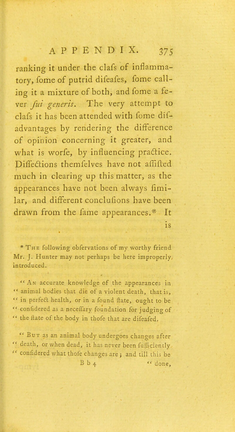 ranking it under the clafs of inflamma- tory, fome of putrid difeafes, fome call- ing it a mixture of both, and fome a fe- ver Jut generis. The very attempt to clafs it has been attended with fome dif* advantages by rendering the difference of opinion concerning it greater, and what is worfe, by influencing practice. Directions themfelves have not affifted much in clearing up this matter, as the appearances have not been always firni- lar, and different conclufions have been drawn from the fame appearances.* It is * The following obfervations of my worthy friend Mr. J. Hunter may not perhaps be here improperly, introduced. i An accurate knowledge of the appearances in  animal bodies that die of a violent death, that is,  in perfeft health, or in a found ftate, ought to be  confidered as a neceffary foundation for judging of  the ftate of the body in thofe that are difeafed.  But as an animal body undergoes changes after death, or when dead, it has never been fufficicndy  confidered what thole changes are; and till this be B b 4  done,