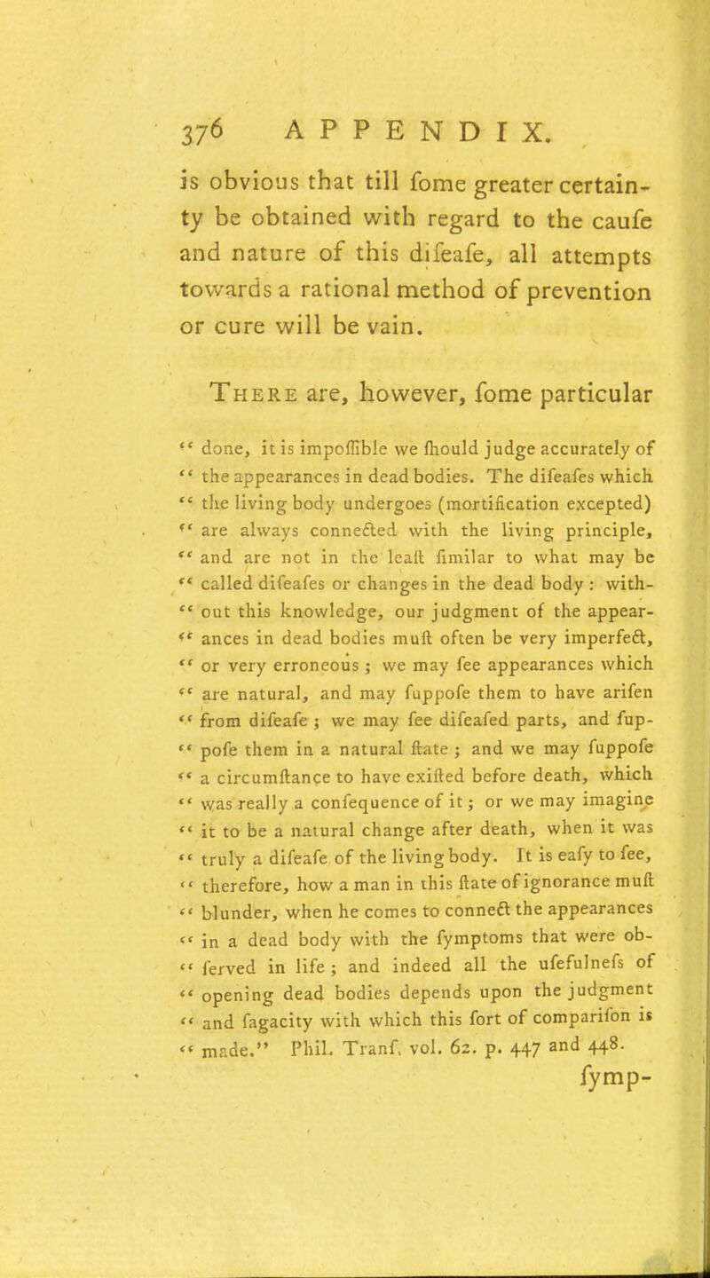 is obvious that till fome greater certain- ty be obtained with regard to the caufe and nature of this difeafe, all attempts towards a rational method of prevention or cure will be vain. There are, however, fome particular <c done, it is impoffible we mould judge accurately of  the appearances in dead bodies. The difeafes which  tlxe living body undergoes (mortification excepted) *' are always connected with the living principle, ** and are not in the leait fimilar to what may be  called difeafes or changes in the dead body : with-  out this knowledge, our judgment of the appear- <' ances in dead bodies muft often be very imperfeft,  or very erroneous ; we may fee appearances which  are natural, and may fuppofe them to have arifen  from difeafe ; we may fee difeafed parts, and fup-  pofe them in a natural ftate ; and we may fuppofe f< a circumftance to have exifted before death, which  was really a confequence of it; or we may imagine  it to be a natural change after death, when it was «' truly a difeafe of the living body. It is eafy to fee,  therefore, how a man in this Mate of ignorance muft  blunder, when he comes to conned* the appearances  in a dead body with the fymptoms that were ob- << ferved in life ; and indeed all the ufefulnefs of  opening dead bodies depends upon the judgment  and fagacity with which this fort of comparifon is  made. Phil. Tranf. vol. 62. p. 447 and 448. fymp-