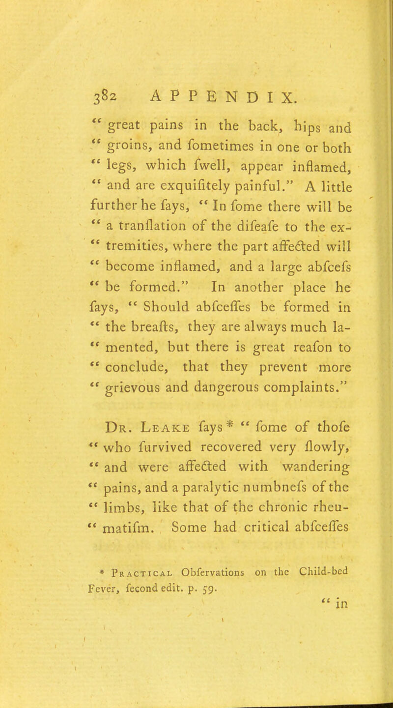 te great pains in the back, hips and  groins, and fometimes in one or both  legs, which fwell, appear inflamed,  and are exquifitely painful. A little further he fays,  In fome there will be  a tranflation of the difeafe to the ex- *£ tremities, where the part affected will  become inflamed, and a large abfcefs  be formed. In another place he fays,  Should abfcefTes be formed in  the breafts, they are always much la- '* mented, but there is great reafon to  conclude, that they prevent more  grievous and dangerous complaints. Dr. Leake fays*  fome of thofe  who furvived recovered very flowly,  and were afFedted with wandering  pains, and a paralytic numbnefs of the  limbs, like that of the chronic rheu-  matifm. Some had critical abfcelfes * Practical Obfervations on the Child-bed Fever, fecond edit. p. 59.  in