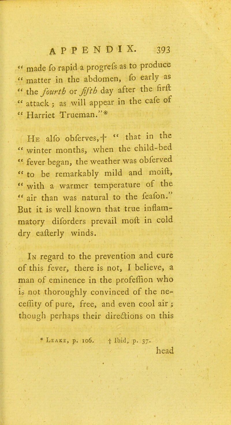  made fo rapid a progrefs as to produce  matter in the abdomen, fo early as  the fourth ox fifth day after the firft  attack i as will appear in the cafe of  Harriet Trueman.* He alfo obferves,f  that in the  winter months, when the child-bed  fever began, the weather was obferved  to be remarkably mild and moift,  with a warmer temperature of the  air than was natural to the feafon. But it. is well known that true inflam- matory diforders prevail moft in cold dry eafterly winds. In regard to the prevention and cure of this fever, there is not, I believe, a man of eminence in the profeflion who is not thoroughly convinced of the ne- ceffity of pure, free, and even cool air; though perhaps their directions on this * Leake, p. 106. | Ibid, p. 37. head