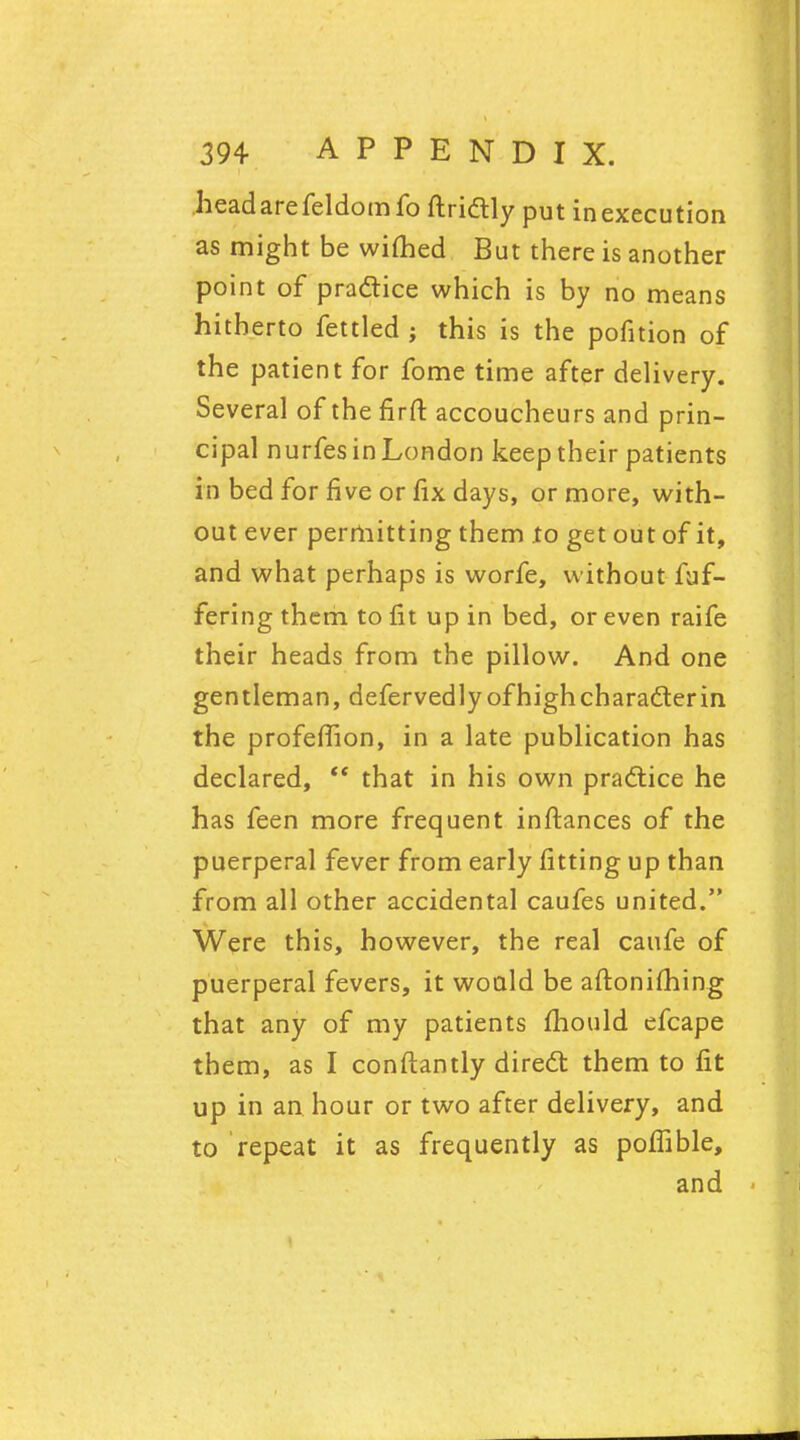 head are fcldomfo ftrictly put in execution as might be wimed But there is another point of practice which is by no means hitherto fettled ; this is the pofition of the patient for fome time after delivery. Several of the firft accoucheurs and prin- cipal nurfes in London keep their patients in bed for five or fix days, or more, with- out ever permitting them to get out of it, and what perhaps is worfe, without fuf- fering them to fit up in bed, or even raife their heads from the pillow. And one gentleman, defervedlyofhigh character in the profefiion, in a late publication has declared,  that in his own practice he has feen more frequent inftances of the puerperal fever from early fitting up than from all other accidental caufes united. Were this, however, the real caufe of puerperal fevers, it would be aftonifhing that any of my patients mould efcape them, as I conftantly direct them to fit up in an. hour or two after delivery, and to repeat it as frequently as pofiible, and <