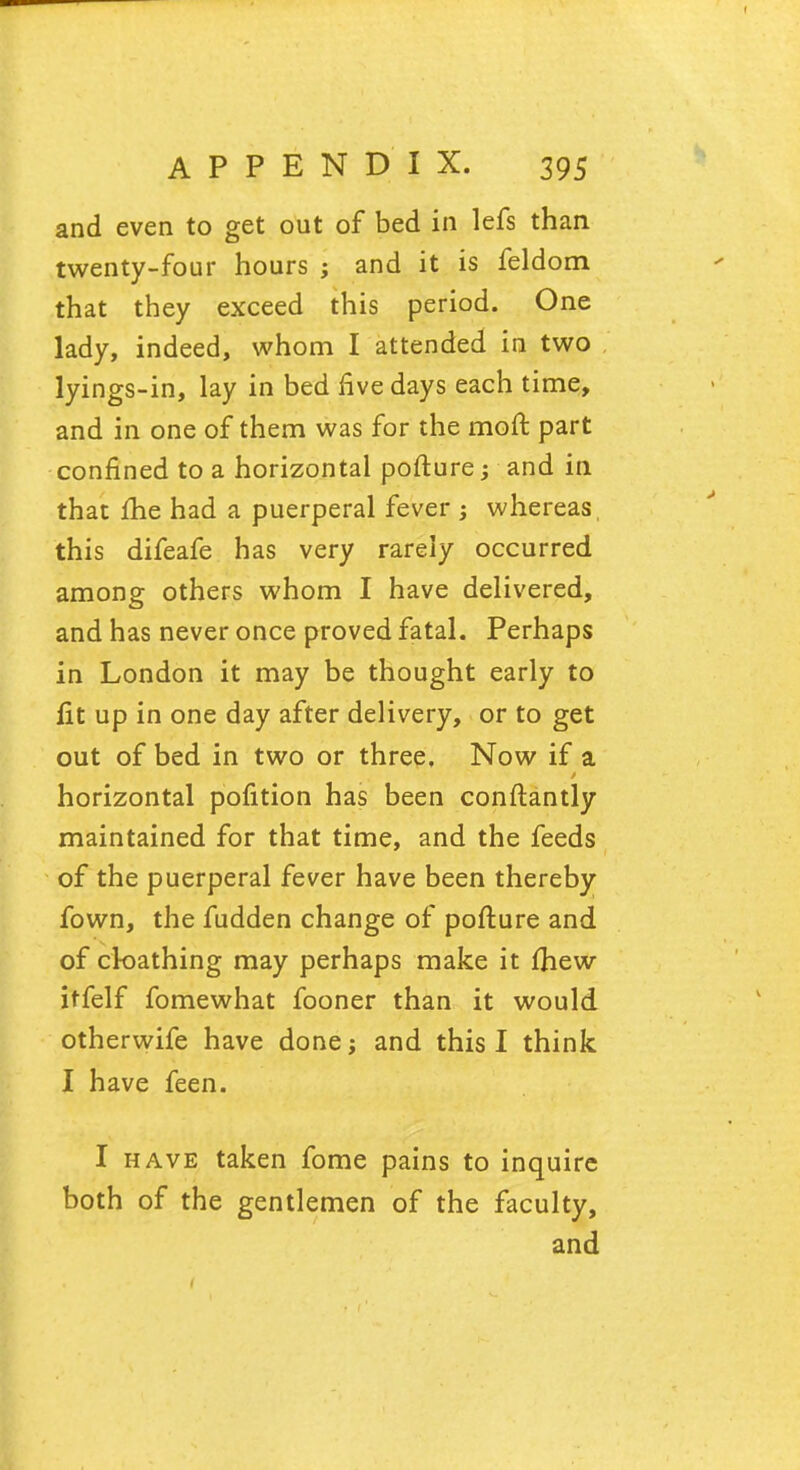 and even to get out of bed in lefs than twenty-four hours ; and it is feldom that they exceed this period. One lady, indeed, whom I attended in two lyings-in, lay in bed live days each time, and in one of them was for the moft part confined to a horizontal pofture; and in that me had a puerperal fever ; whereas, this difeafe has very rarely occurred among others whom I have delivered, and has never once proved fatal. Perhaps in London it may be thought early to lit up in one day after delivery, or to get out of bed in two or three. Now if a horizontal pofition has been constantly maintained for that time, and the feeds of the puerperal fever have been thereby fown, the fudden change of pofture and of ck>athing may perhaps make it Ihew itfelf fomewhat fooner than it would otherwife have done; and this I think I have feen. I have taken fome pains to inquire both of the gentlemen of the faculty, and