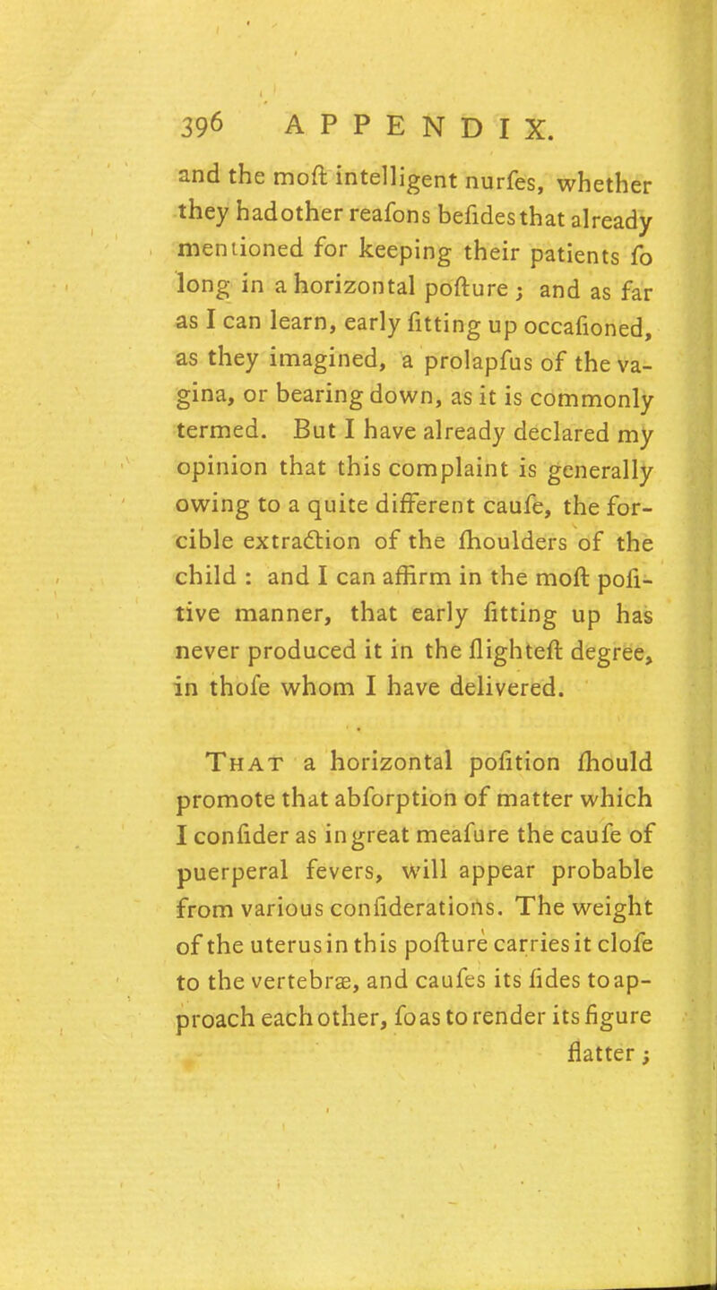 and the moft intelligent nurfes, whether they hadother reafons befidesthat already mentioned for keeping their patients fo long in a horizontal pofture; and as far as I can learn, early fitting up occafioned, as they imagined, a prolapfus of the va- gina, or bearing down, as it is commonly termed. But I have already declared my opinion that this complaint is generally owing to a quite different caufe, the for- cible extraction of the moulders of the child : and I can affirm in the moft pofi- tive manner, that early fitting up has never produced it in the flighteft degree, in thofe whom I have delivered. That a horizontal pofition mould promote that abforption of matter which I confider as in great meafure the caufe of puerperal fevers, will appear probable from various confideratioris. The weight of the uterus in this pofture carries it clofe to the vertebrae, and caufes its fides toap- proach eachother, foas to render its figure flatter;