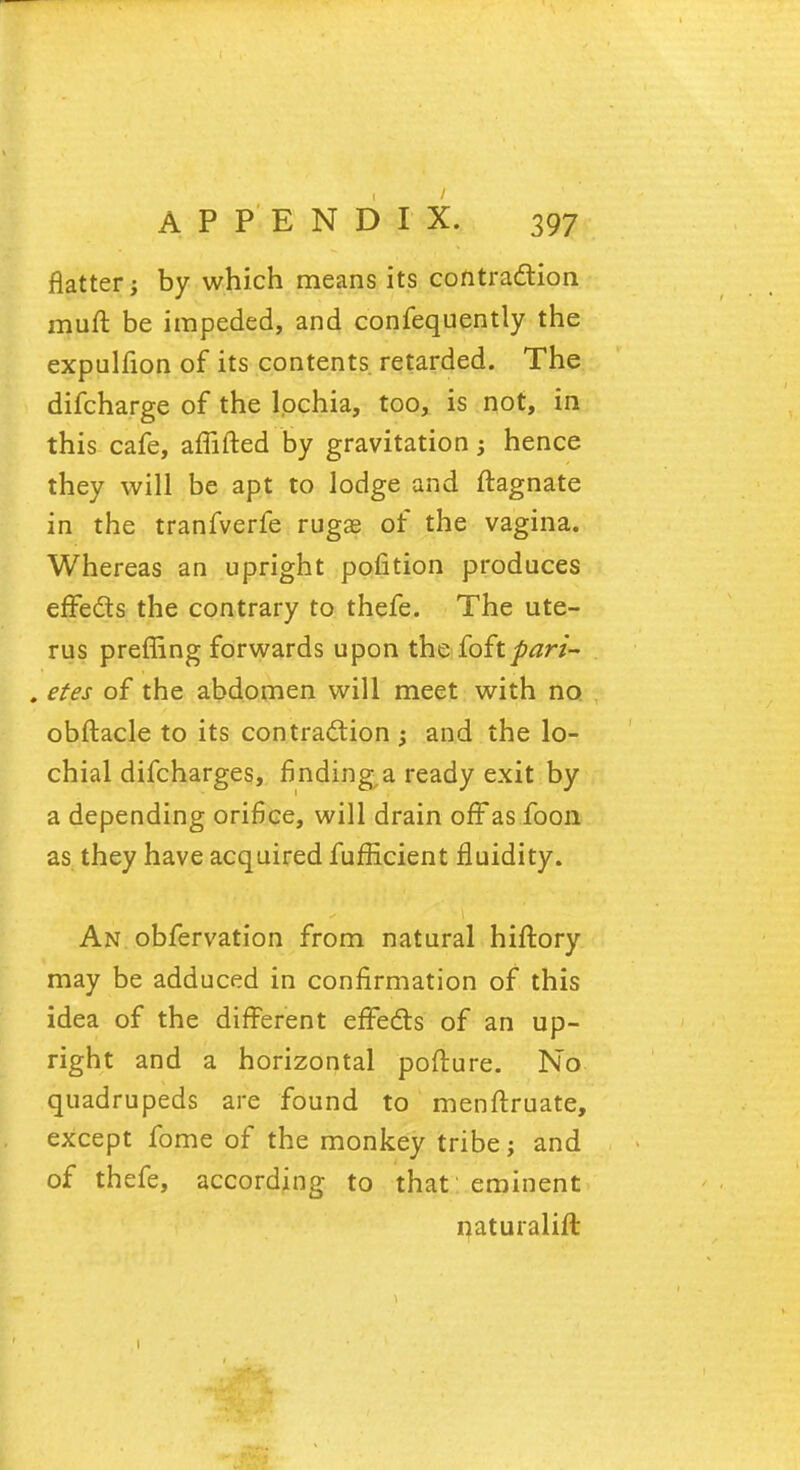 flatter j by which means its contraction muff be impeded, and confequently the expulfion of its contents retarded. The difcharge of the lochia, too, is not, in this cafe, amfted by gravitation j hence they will be apt to lodge and ftagnate in the tranfverfe rugae of the vagina. Whereas an upright pofition produces effects the contrary to thefe. The ute- rus preffing forwards upon the ioitpari- . etes of the abdomen will meet with no obftacle to its contraction and the lo- chial difcharges, finding a ready exit by a depending orifice, will drain off as foon as they have acquired fufficient fluidity. An obfervation from natural hiftory may be adduced in confirmation of this idea of the different effects of an up- right and a horizontal pofture. No quadrupeds are found to menflruate, except fome of the monkey tribe; and of thefe, according to that eminent naturalift 1