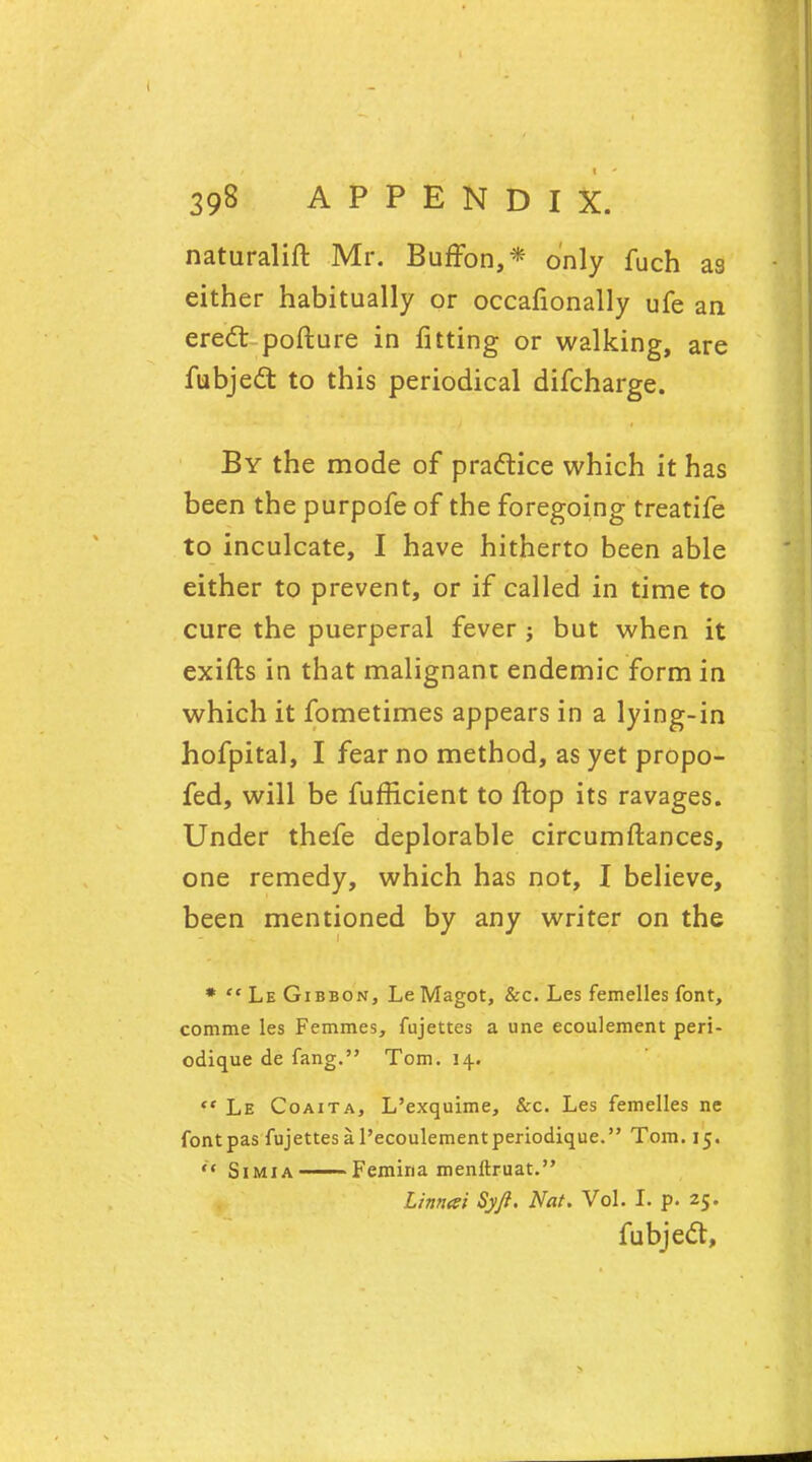 naturalift Mr. BufFon,* only fuch as either habitually or occafionally ufe an erecT; pofture in fitting or walking, are fubjecT: to this periodical difcharge. By the mode of practice which it has been the purpofe of the foregoing treatife to inculcate, I have hitherto been able either to prevent, or if called in time to cure the puerperal fever ; but when it exifts in that malignant endemic form in which it fometimes appears in a lying-in hofpital, I fear no method, as yet propo- fed, will be fufficient to flop its ravages. Under thefe deplorable circumftances, one remedy, which has not, I believe, been mentioned by any writer on the *  Le Gibbon, LeMagot, &c. Les femelles font, comme les Femmes, fujettes a une ecoulement peri- odique de fang. Tom. 14.  Le Coaita, L'exquime, &c. Les femelles ne font pas fujettes a l'ecoulementperiodique. Tom. 15. Simia —— Femina menftruat. Linnai Syji. Nat. Vol. I. p. 25. fubjecT:,