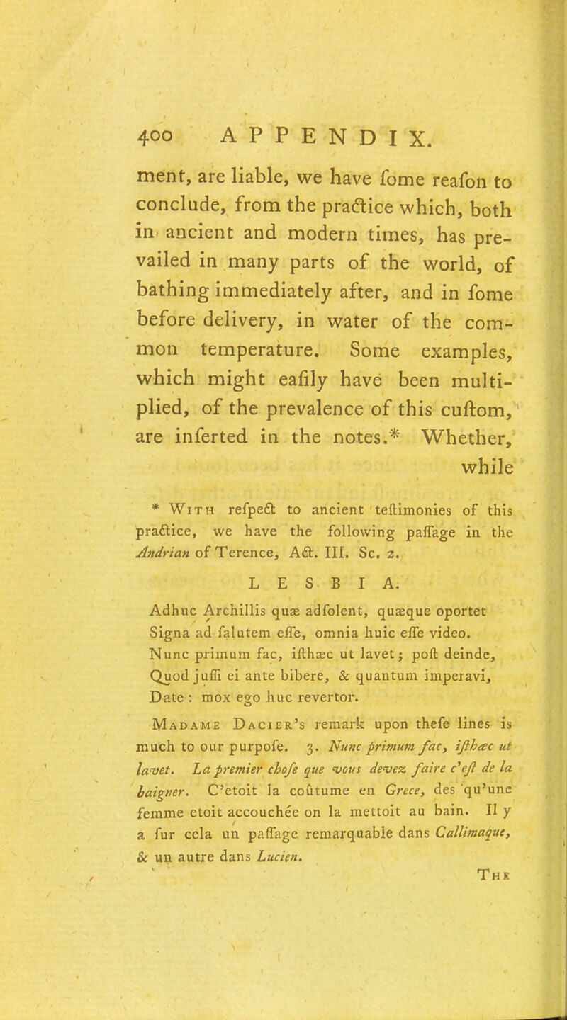 ment, are liable, we have fome reafon to conclude, from the practice which, both in ancient and modern times, has pre- vailed in many parts of the world, of bathing immediately after, and in fome before delivery, in water of the com- mon temperature. Some examples, which might eafily have been multi- plied, of the prevalence of this cuftom, are inferted in the notes.* Whether, while * With refpeft to ancient teftimonies of this practice, we have the following paffage in the Aitdrian of Terence, Aft. III. Sc. z. L E S B I A. Adhuc Archillis quae adfolent, quaeque oportet Signa ad falutem e/Te, omnia huic e/Te video. Nunc primum fac, ifthaec ut lavet; poll deinde, Quod juffi ei ante bibere, & quantum imperavi, Date : mox ego hue revertor. Madame Dacier's remark upon thefe lines is much to our purpofe. 3. Nunc primum fac, ijlhtec ut lavet. La premier chofe que <vous devez. faire c'ejl de la baigner. C'etoit la coutume en Grece, des qu'une fernme etoit accouchee on la mettoit au bain. U y a fur cela un paffage remarquable dans Callimaquc, & un autre dans Lucien. The