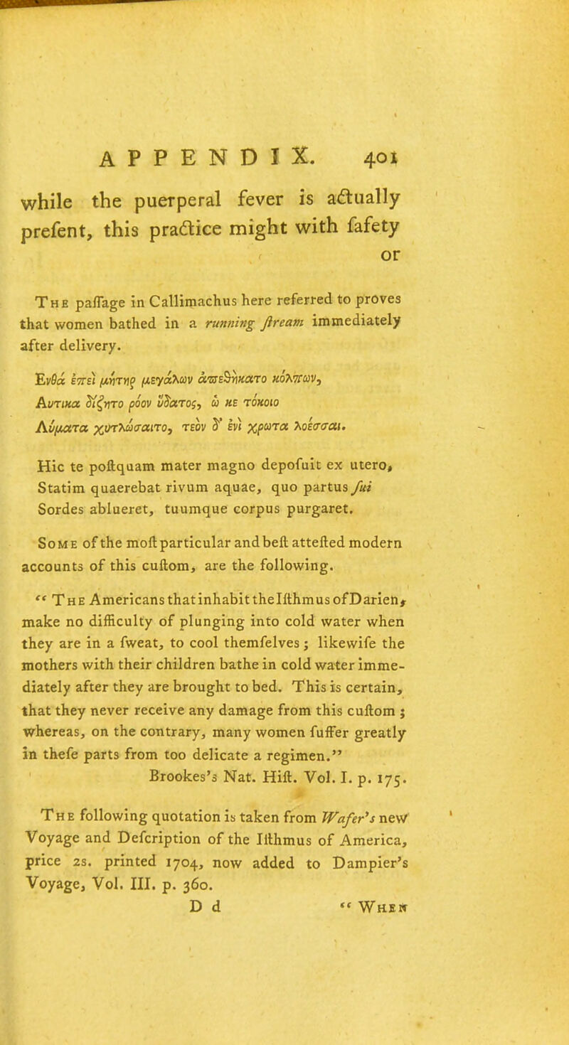 while the puerperal fever is actually prefent, this practice might with fafety or The paflage in Callimachus here referred to proves that women bathed in a running Jiream immediately after delivery. EvS« Ens) jWflTwp (UEyaAwv am^nnaro hqXxqv, AuTina Sl^nTO poov vdccros, i> us roxoio Av/jutra %ur*a<raiTo, teov 2' ev) %pa>T« 7ioeV<t«i. Hie te poftquam mater magno depofuit ex utero, Statim quaerebat rivum aquae, quo partus fiti Sordes ablueret, tuumque corpus purgaret. Some of the moft particular andbeft attelled modern accounts of this cuftom, are the following. '* The Americans thatinhabitthelfthrnusofDarien* make no difficulty of plunging into cold water when they are in a fweat, to cool themfelves; likewife the mothers with their children bathe in cold water imme- diately after they are brought to bed. This is certain, that they never receive any damage from this cuftom ; whereas, on the contrary, many women fuffer greatly in thefe parts from too delicate a regimen. Brookes's Nat. Hill. Vol. I. p. 175. The following quotation is taken from Wafer's new Voyage and Defcription of the Ilthmus of America, price 2s. printed 1704, now added to Dampier's Voyage, Vol. III. p. 360. D d «« Whew