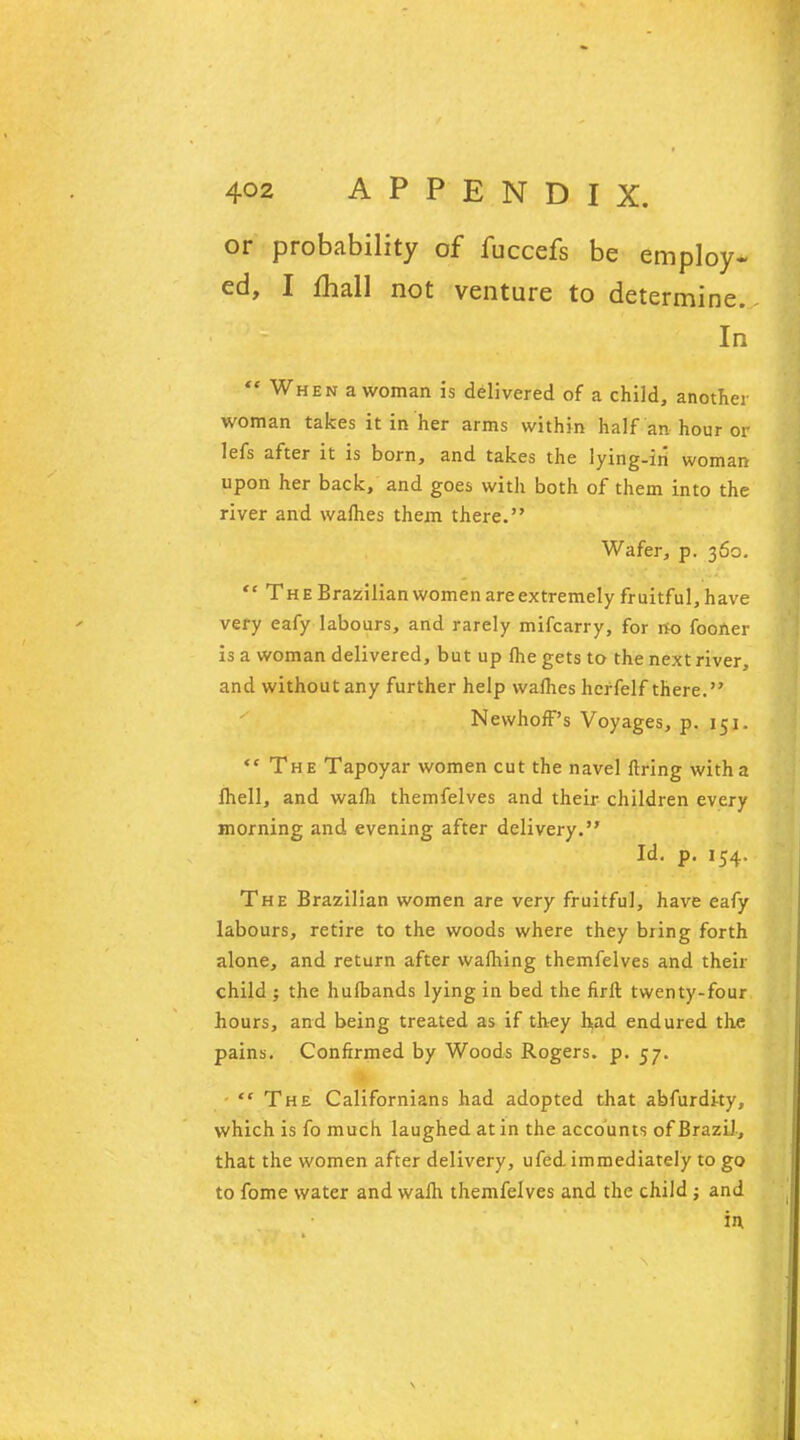 or probability of fuccefs be employ- ed, I fhall not venture to determine. In  When a woman is delivered of a child, another woman takes it in her arms within half an hour or lefs after it is born, and takes the lying-iti woman upon her back, and goes with both of them into the river and waflies them there. Wafer, p. 360.  The Brazilian women are extremely fruitful, have very eafy labours, and rarely mifcarry, for no fooner is a woman delivered, but up fhe gets to the next river, and without any further help wafhes herfelf there. NewhofF's Voyages, p. 151.  The Tapoyar women cut the navel firing with a Ihell, and walh themfelves and their children every morning and evening after delivery. Id. p. 154. The Brazilian women are very fruitful, have eafy labours, retire to the woods where they bring forth alone, and return after warning themfelves and their child j the hufbands lying in bed the firft twenty-four hours, and being treated as if they had endured the pains. Confirmed by Woods Rogers, p. 57.  The Californians had adopted that abfurdky, which is fo much laughed at in the accounts of Brazil, that the women after delivery, ufed immediately to go to fome water and walh themfelves and the child ; and in