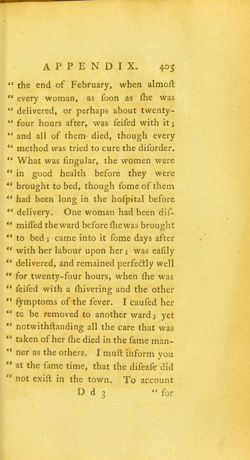  the end of February, when almoft  every woman, as foon as me was  delivered, or perhaps about twenty- *' four hours after, was feifed with it;  and all of them- died, though every  method was tried to cure the diforder.  What was fingular, the women were  in good health before they were *' brought to bed, though fome of them  had been long in the hofpital before  delivery. One woman had been dif-  miffed the ward before me was brought *' to bed; came into it fome days after  with her labour upon her; was eafily  delivered, and remained perfectly well  for twenty-four hours, when fhe was  feifed with a fhivering and the other  fymptoms of the fever. I caufed her  tc be removed to another ward; yet  notwithftanding all the care that was  taken of her fhe died in the fame man- *' ner as the others. I muft inform you  at the fame time, that the difeafe did ** not exift in the town. To account D d 3  for