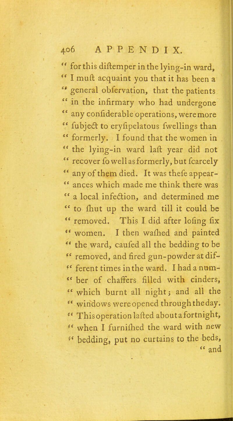 for this diftemper in the lying-in ward, I muft acquaint you that it has been a general obfervation, that the patients in the infirmary who had undergone any confiderable operations, were more fubject to eryfipelatous fwellings than formerly. I found that the women in the lying-in ward laft year did not recover fo well as formerly, but fcarcely any of them died. It was thefe appear- ances which made me think there was ' a local infection, and determined me ' to fhut up the ward till it could be ' removed. This I did after lofing fix ' women. I then warned and painted ' the ward, caufed all the bedding to be ' removed, and fired gun-powder at dif- ' ferent times in the ward. I had a num- ber of chaffers filled with cinders,  which burnt all night; and all the  windows wereopened through the day.  This operation lafted about a fortnight, f< when I furnimed the ward with new v'* bedding, put no curtains to the beds,  and