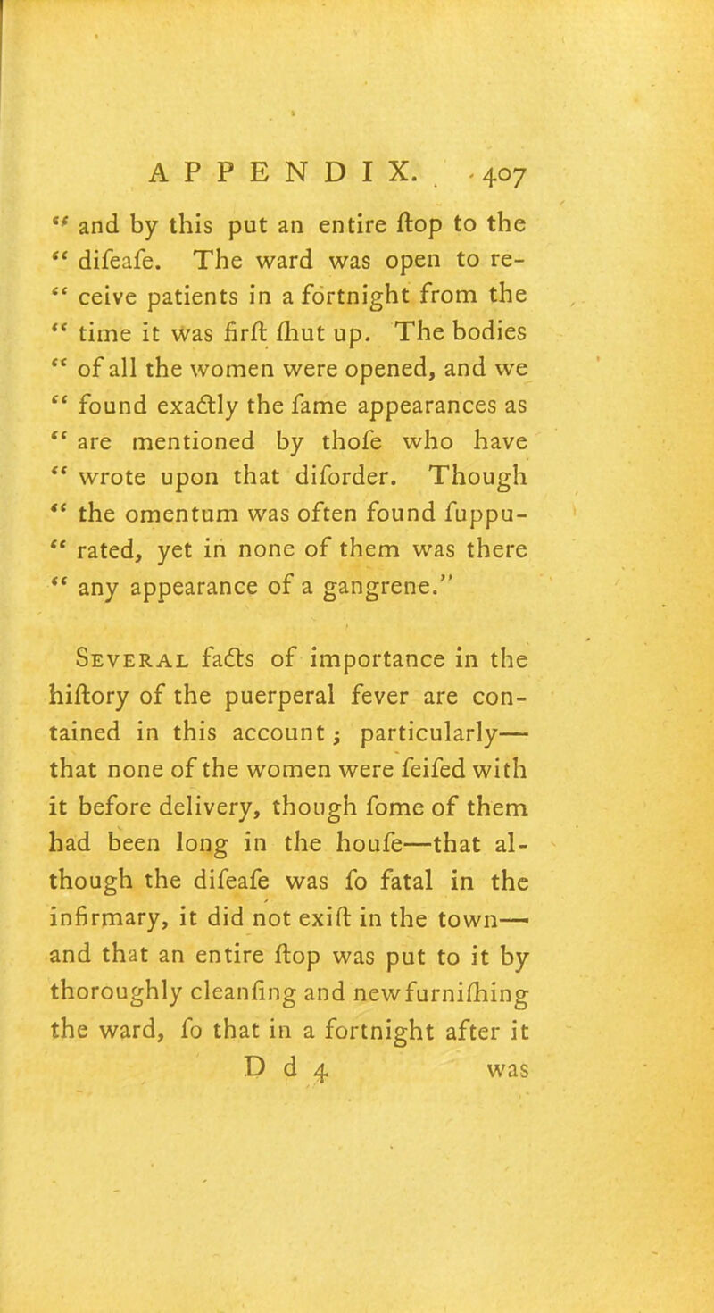  and by this put an entire flop to the  difeafe. The ward was open to re-  ceive patients in a fortnight from the  time it was firft fhut up. The bodies  of all the women were opened, and we  found exactly the fame appearances as  are mentioned by thofe who have  wrote upon that diforder. Though *' the omentum was often found fuppu-  rated, yet in none of them was there  any appearance of a gangrene. Several facts of importance in the hiftory of the puerperal fever are con- tained in this account j particularly— that none of the women were feifed with it before delivery, though fome of them had been long in the honfe—that al- though the difeafe was fo fatal in the infirmary, it did not exift in the town—- and that an entire flop was put to it by thoroughly cleanfing and newfurniming the ward, fo that in a fortnight after it D d 4 was