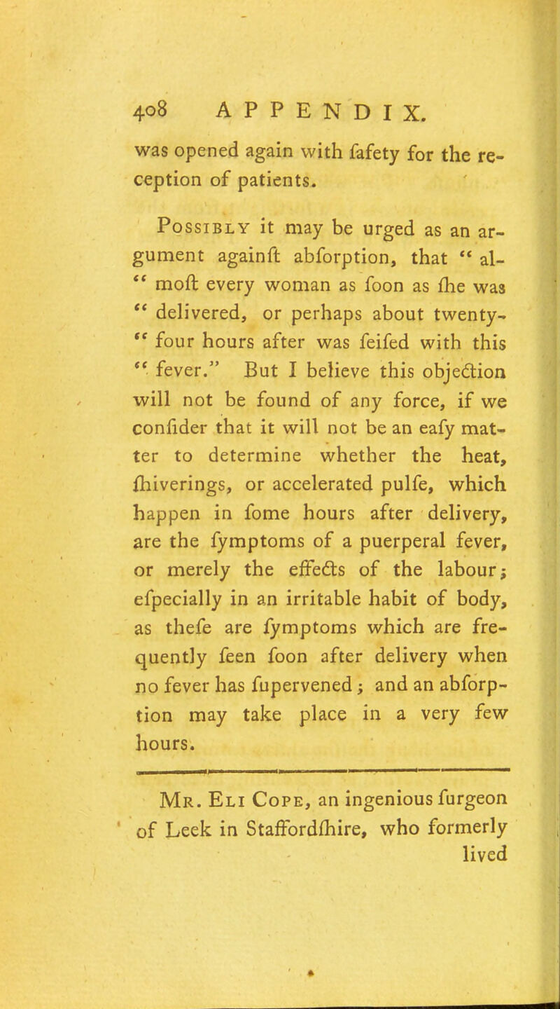 was opened again with fafety for the re- ception of patients. Possibly it may be urged as an ar- gument againft abforption, that  al-  moil every woman as foon as fhe was  delivered, or perhaps about twenty- four hours after was feifed with this  fever. But I believe this objection will not be found of any force, if we confider that it will not be an eafy mat- ter to determine whether the heat, fhiverings, or accelerated pulfe, which happen in fome hours after delivery, are the fymptoms of a puerperal fever, or merely the effects of the labour; efpecially in an irritable habit of body, as thefe are fymptoms which are fre- quently feen foon after delivery when no fever has fupervened; and an abforp- tion may take place in a very few hours. Mr. Eli Cope, an ingenious furgeon of Leek in Staffordshire, who formerly lived