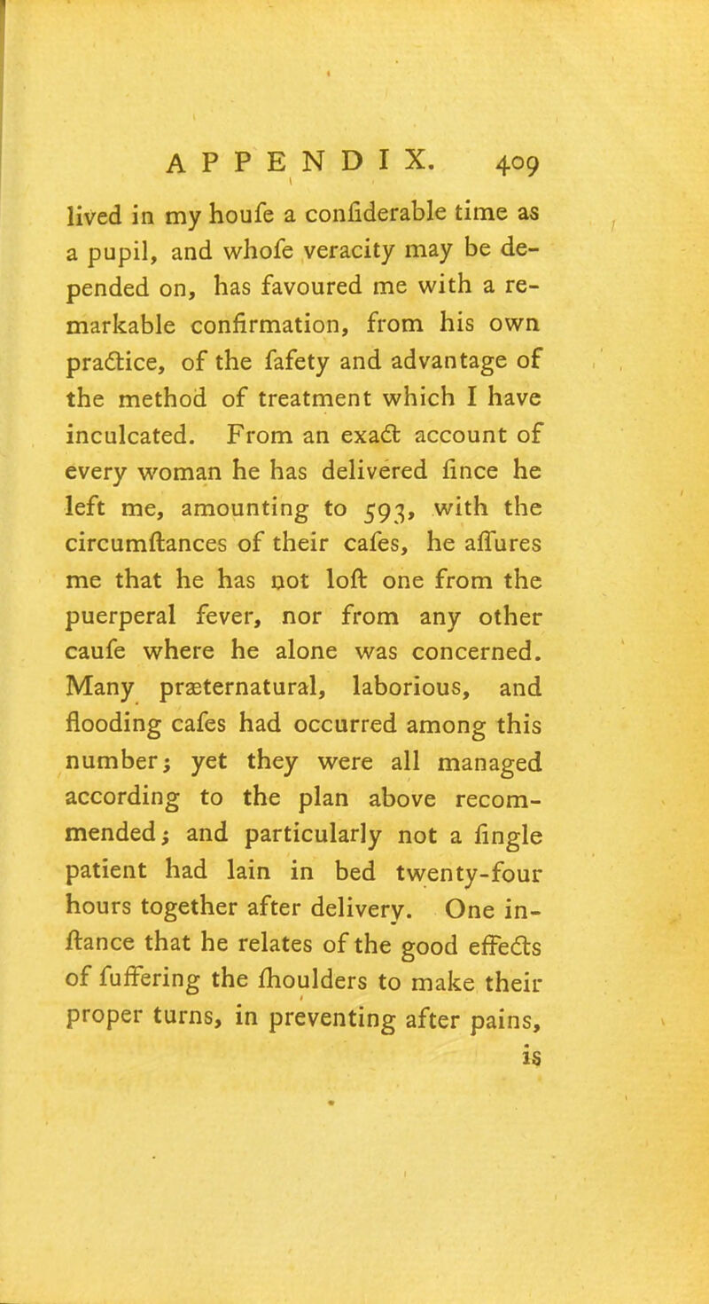 lived in my houfe a confiderable time as a pupil, and whofe veracity may be de- pended on, has favoured me with a re- markable confirmation, from his own practice, of the fafety and advantage of the method of treatment which I have inculcated. From an exact account of every woman he has delivered fince he left me, amounting to 593, with the circumftances of their cafes, he allures me that he has not loft one from the puerperal fever, nor from any other caufe where he alone was concerned. Many preternatural, laborious, and flooding cafes had occurred among this number; yet they were all managed according to the plan above recom- mended; and particularly not a lingle patient had lain in bed twenty-four hours together after delivery. One in- ftance that he relates of the good effects of furfering the moulders to make then- proper turns, in preventing after pains, is