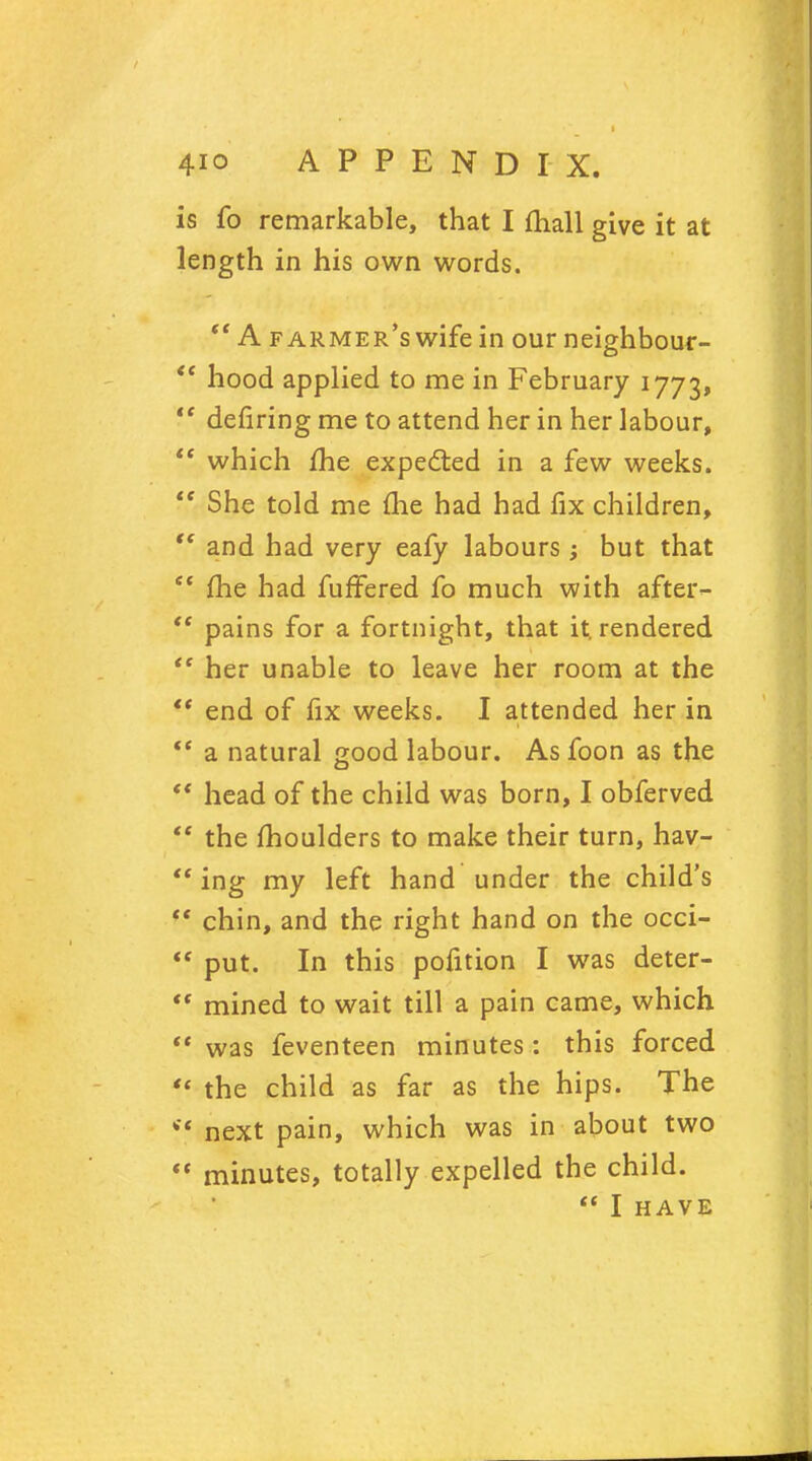 is fo remarkable, that I fhall give it at length in his own words. *' A farmer's wife in our neighbour-  hood applied to me in February 1773,  defiring me to attend her in her labour,  which me expected in a few weeks.  She told me (he had had fix children, tf and had very eafy labours ; but that  fhe had fuffered fo much with after-  pains for a fortnight, that it. rendered  her unable to leave her room at the  end of fix weeks. I attended her in  a natural good labour. As foon as the  head of the child was born, I obferved  the moulders to make their turn, hav-  ing my left hand under the child's  chin, and the right hand on the occi-  put. In this pofition I was deter-  mined to wait till a pain came, which  was feventeen minutes: this forced « the child as far as the hips. The *' next pain, which was in about two  minutes, totally expelled the child.  I HAVE
