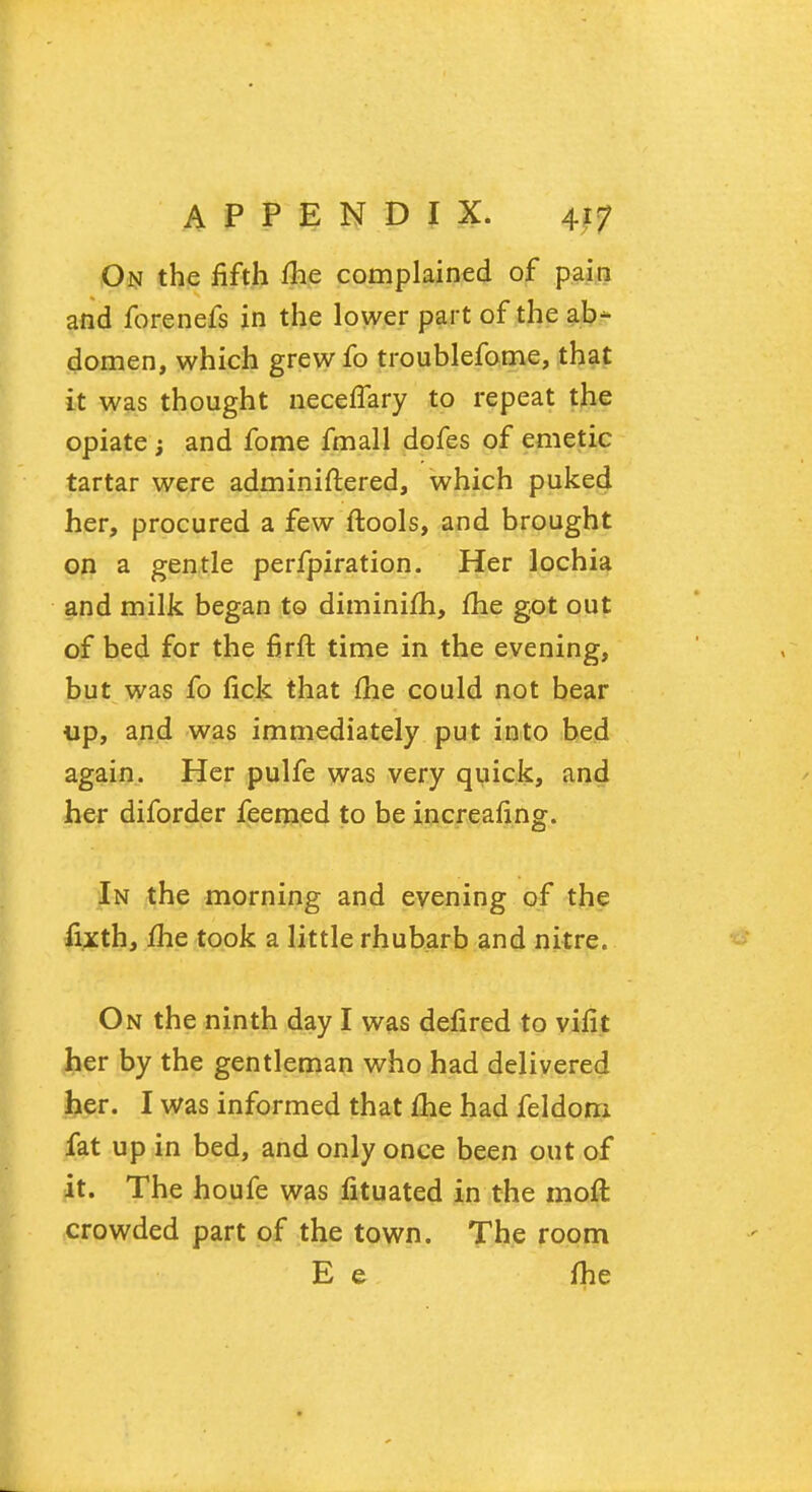 On the fifth me complained of pain and forenefs in the lower part of the ab- domen, which grew fo troublefome, that it was thought necefTary to repeat the opiate; and fome fmall dofes of emetic tartar were adminiftered, which puked her, procured a few ftools, and brought on a gentle perfpiration. Her lochia and milk began to diminifh, me got out of bed for the firft time in the evening, but was fo fick that me could not bear up, and was immediately put into bed again. Her pulfe was very quick, and her diforder feemed to be increafing. In the morning and evening of the fixth, me took a little rhubarb and nitre. On the ninth day I was defired to vifit her by the gentleman who had delivered her. I was informed that me had feldom fat up in bed, and only once been out of it. The houfe was fituated in the moft crowded part of the town. The room E e fhe