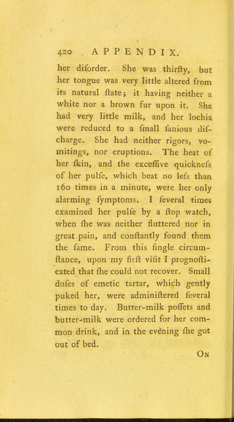 her diforder. She was thirfty, but her tongue was very little altered from its natural ftate; it having neither a white nor a brown fur upon it. She had very little milk, and her lochia were reduced to a fmall fanious dif- charge. She had neither rigors, vo- mitings, nor eruptions. The heat of her fkin, and the exceffive quicknefs of her pulfe, which beat no lefs than 160 times in a minute, were her only alarming fymptoms. I feveral times examined her pulfe by a flop watch, when me was neither fluttered nor in great pain, and conftantly found them the fame. From this fingle circum- ftance, upon my firft vifit I prognofti- cated that (he could not recover. Small dofes of emetic tartar, which gently puked her, were adminiftered feveral times to day. Butter-milk poffets and butter-milk were ordered for her com- mon drink, and in the evdning me got out of bed. On