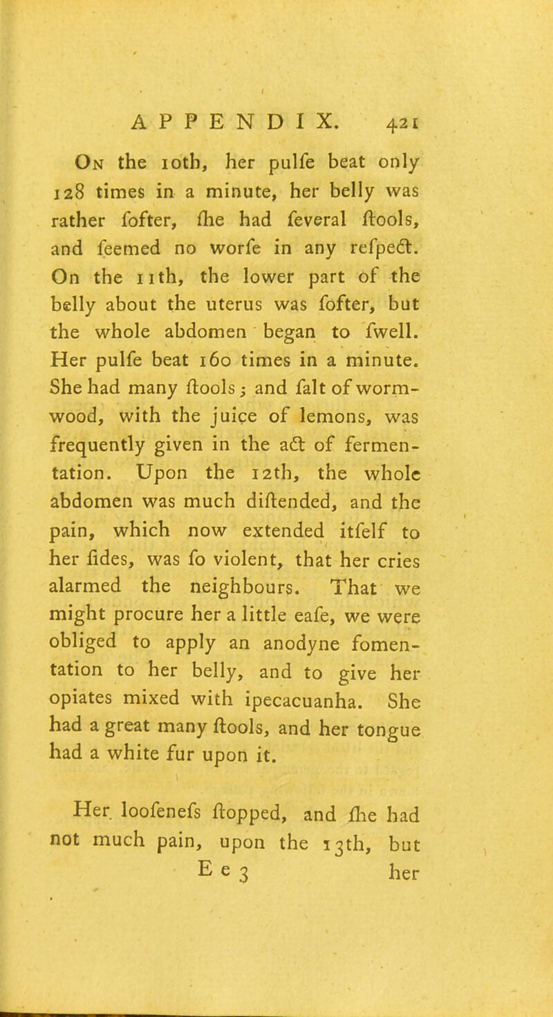 On the 10th, her pulfe beat only 128 times in a minute, her belly was rather fofter, me had feveral ftools, and feemed no worfe in any refpedt. On the nth, the lower part of the belly about the uterus was fofter, but the whole abdomen began to fwell. Her pulfe beat 160 times in a minute. She had many ftools; and fait of worm- wood, with the juice of lemons, was frequently given in the a£t of fermen- tation. Upon the 12th, the whole abdomen was much diftended, and the pain, which now extended itfelf to her fides, was fo violent, that her cries alarmed the neighbours. That we might procure her a little eafe, we were obliged to apply an anodyne fomen- tation to her belly, and to give her opiates mixed with ipecacuanha. She had a great many ftools, and her tongue had a white fur upon it. Her loofenefs flopped, and me had not much pain, upon the 13th, but E e 3 her