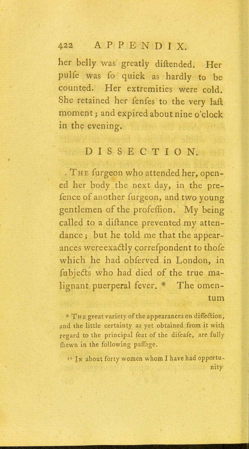 her belly was greatly diftended. Her pulfe was fo quick as hardly to be counted. Her extremities were cold. She retained her fenfes to the very laft moment; and expired about nine o'clock in the evening. DISSECTION. . The furgeon who attended her, open- ed her body the next day, in the pre- fence of another furgeon, and two young gentlemen of the profeffion. My being called to a diftance prevented my atten- dance; but he told me that the appear- ances wereexactly correfpondent to thofe which he had obferved in London, in fubjects who had died of the true ma- lignant puerperal fever. * The omen- tum * The great variety of the appearances on diffeftion, and the little certainty as yet obtained from it with regard to the principal feat of the difeafe, are fully ihewn in the following paffage. fC In about forty women whom I have had opportu- nity