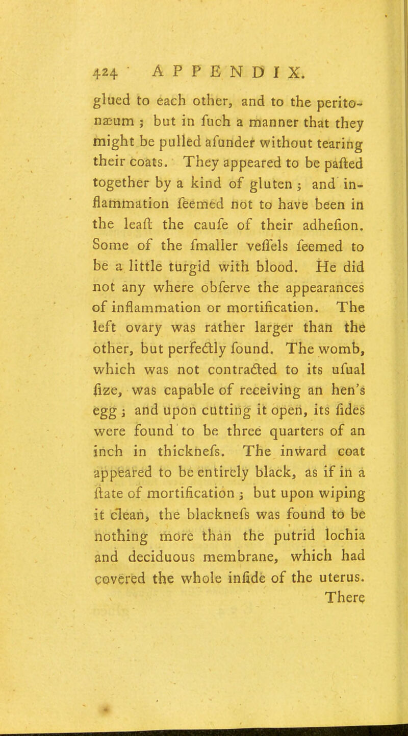 glued to each other, and to the perito- naeum ; but in fuch a manner that they might be pulled afunder without tearing their coats. They appeared to be parted together by a kind of gluten ; and in- flammation feemed not to have been in the lead the caufe of their adhefion. Some of the fmaller veflels feemed to be a little turgid with blood. He did not any where obferve the appearances of inflammation or mortification. The left ovary was rather larger than the other, but perfectly found. The womb, which was not contracted to its ufual fize, was capable of receiving an hen's egg and upon cutting it open, its fides were found to be three quarters of an inch in thicknefs. The inward coat appeared to be entirely black, as if in a fiate of mortification ; but upon wiping it clean, the blacknefs was found to be nothing more than the putrid lochia and deciduous membrane, which had covered the whole infide of the uterus. There