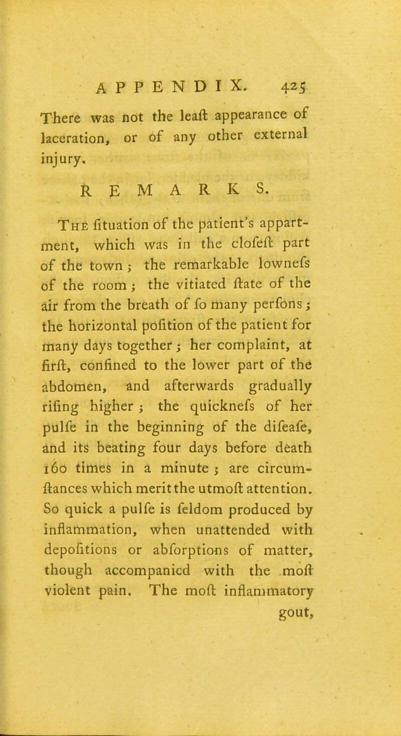 There was not the leaft appearance of laceration, or of any other external injury. REMARKS. The fituation of the patient's appart- ment, which was in the clofeft part of the town ; the remarkable lownefs of the room; the vitiated ftate of the air from the breath of fo many perfons; the horizontal pofition of the patient for many days together; her complaint, at firft, confined to the lower part of the abdomen, and afterwards gradually riling higher j the quicknefs of her pulfe in the beginning of the difeafe, and its beating four days before death 160 times in a minute $ are circum- ftances which meritthe utmoft attention. So quick a pulfe is feldom produced by inflammation, when unattended with depofitions or abforptions of matter, though accompanied with the moft violent pain. The moft inflammatory gout,