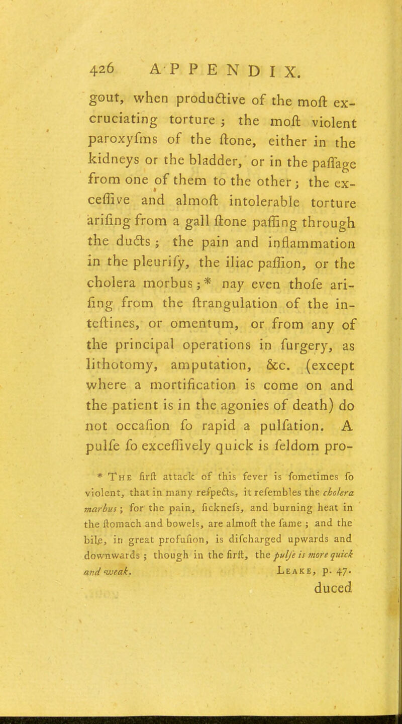 gout, when produ&ive of the moft ex- cruciating torture j the moft violent paroxyfms of the ftone, either in the kidneys or the bladder, or in the paffage from one of them to the other; the ex- ceffive and almoft intolerable torture arifing from a gall ftone palling through the duels ; the pain and inflammation in the pleurify, the iliac paffion, or the cholera morbus;* nay even thofe ari- fing from the ftrangulation of the in- teftines, or omentum, or from any of the principal operations in furgery, as lithotomy, amputation, &c. (except where a mortification is come on and the patient is in the agonies of death) do not occafion fo rapid a pulfation. A pulfe fo exceflively quick is feldom pro- * The firft attack of this fever is fometimes fo violent, that in many refpecls, it refernbles the cholera marbus; for the pain, ficknefs, and burning heat in the ftomach and bowels, are almoft the fame ; and the bile, in great profufion, is difcharged upwards and downwards; though in the firit, the pulfe is more quick and weak. Leake, p. 47. duced