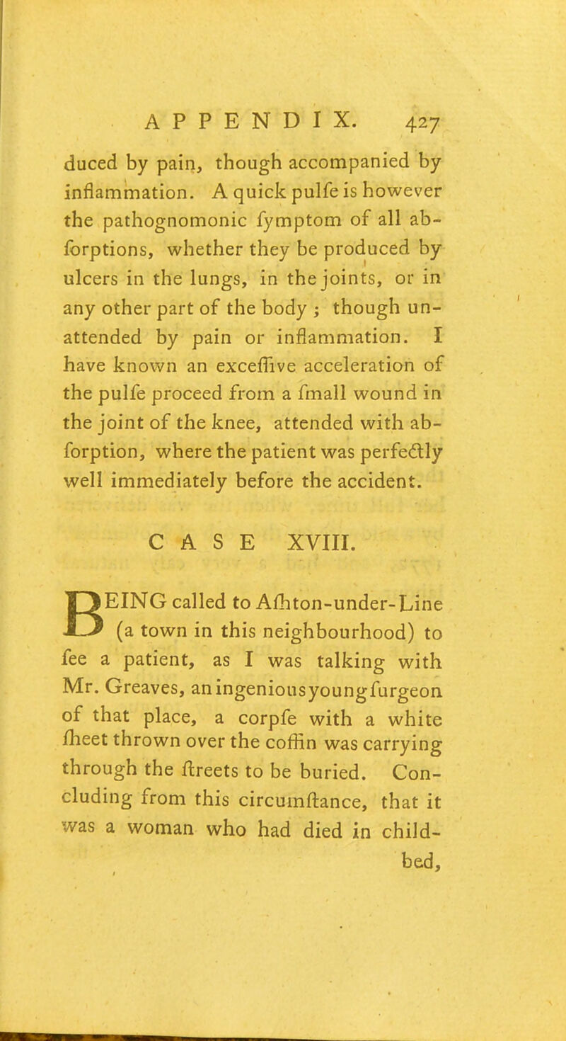 duced by pain, though accompanied by inflammation. A quick pulfe is however the pathognomonic fymptom of all ab- forptions, whether they be produced by ulcers in the lungs, in the joints, or in any other part of the body ; though un- attended by pain or inflammation. I have known an exceffive acceleration of the pulfe proceed from a fmall wound in the joint of the knee, attended with ab- forption, where the patient was perfe&ly well immediately before the accident. CASE XVIII. BEING called to Afhton-under-Line (a town in this neighbourhood) to fee a patient, as I was talking with Mr. Greaves, an ingenious youngfurgeon of that place, a corpfe with a white meet thrown over the coffin was carrying through the ftreets to be buried. Con- cluding from this circumftance, that it was a woman who had died in child- bed,