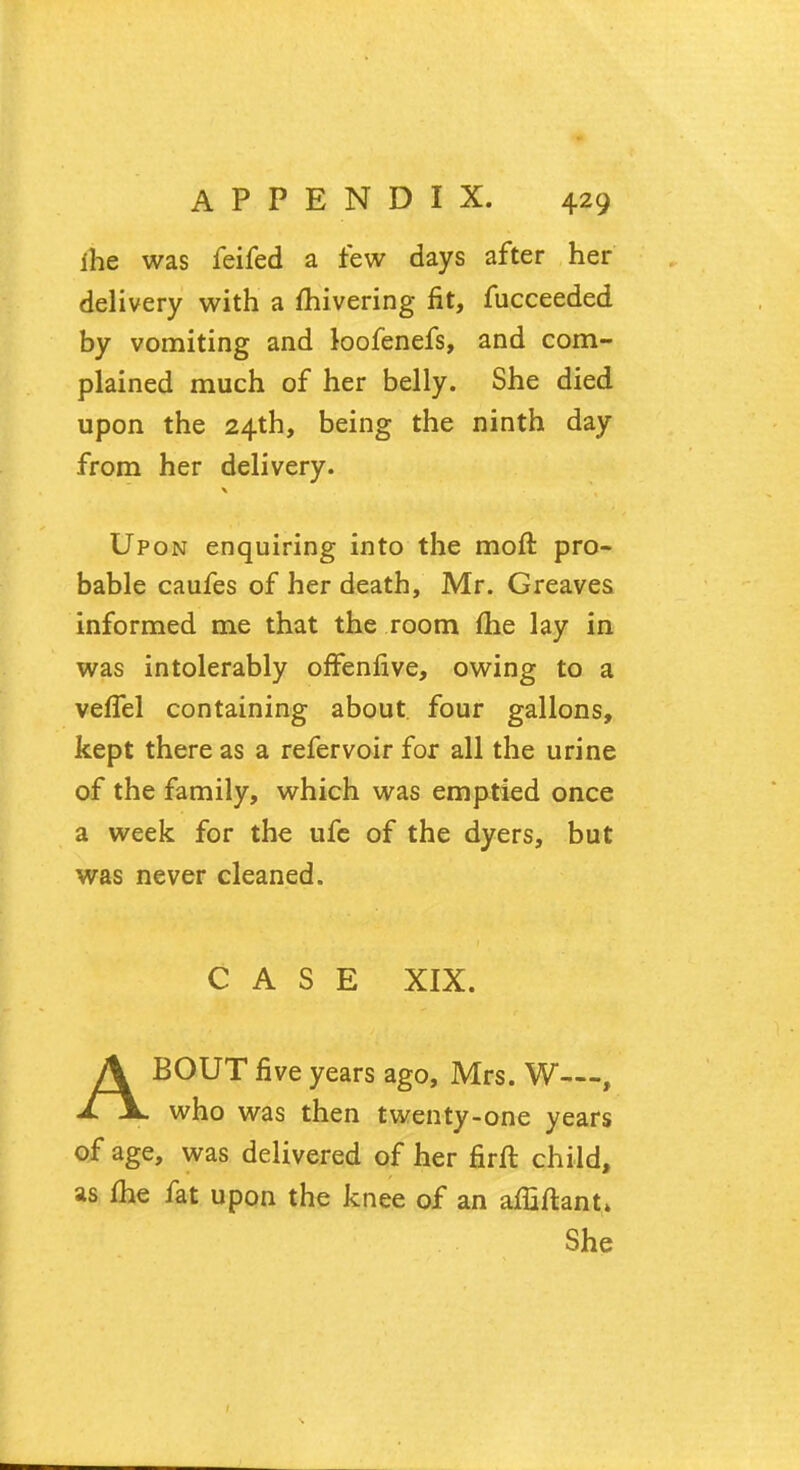 ihe was feifed a few days after her delivery with a mivering fit, fucceeded by vomiting and loofenefs, and com- plained much of her belly. She died upon the 24th, being the ninth day from her delivery. Upon enquiring into the moft pro- bable caufes of her death, Mr. Greaves informed me that the room flie lay in was intolerably offenfive, owing to a veffel containing about, four gallons, kept there as a refervoir for all the urine of the family, which was emptied once a week for the ufe of the dyers, but was never cleaned. CASE XIX. ABOUT five years ago, Mrs. W—, who was then twenty-one years of age, was delivered of her firft child, as me fat upon the knee of an affiftant* She