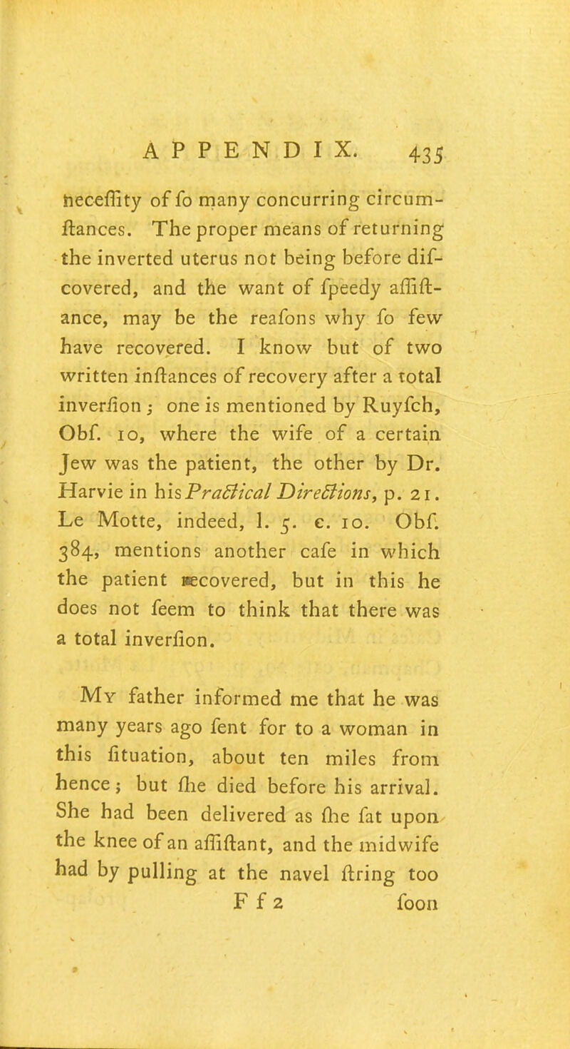 hecefiity of fo many concurring circum- ftances. The proper means of returning the inverted uterus not being before dif^ covered, and the want of fpeedy affift- ance, may be the reafons why fo few have recovered. I know but of two written inftances of recovery after a total inveriion ; one is mentioned by Ruyfch, Obf. 10, where the wife of a certain Jew was the patient, the other by Dr. Harvie in hisPrafiical Directions, p. 21. Le Motte, indeed, 1. 5. c. 10. Obf. 384, mentions another cafe in which the patient recovered, but in this he does not feem to think that there was a total inverfion. My father informed me that he was many years ago fent for to a woman in this fituation, about ten miles from hence; but me died before his arrival. She had been delivered as fhe fat upon the knee of an affiftant, and the midwife had by pulling at the navel firing too F f 2 foon