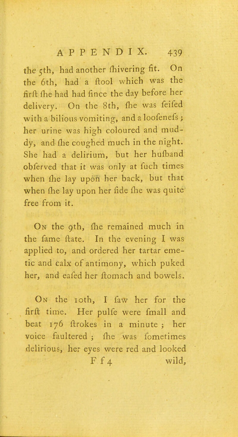 the 5th, had another mivering fit. On the 6th, had a ftool which was the ffrft me had had fince the day before her delivery. On the 8th, me was feifed with a bilious vomiting, and a loofenefs ; her urine was high coloured and mud- dy, and me coughed much in the night. She had a delirium, but her hufband obferved that it was only at fuch times when Hie lay upon her back, but that when (he lay upon her fide me was quite free from it. On the 9th, me remained much in the fame ftate. In the evening I was applied to, and ordered her tartar eme- tic and calx of antimony, which puked her, and eafed her ftomach and bowels. On the 10th, I faw her for the firft time. Her pulfe were fmall and beat 176 ftrokes in a minute j her voice faultered ; fhe was fometimes delirious, her eyes were red and looked F f 4 wild,